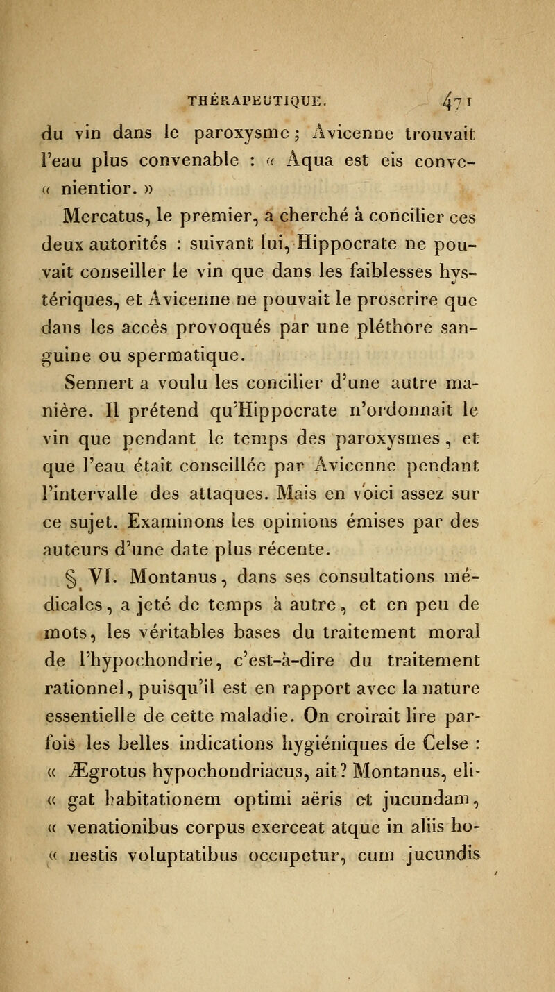 du vin dans le paroxysme ; Avicenne trouvait l'eau plus convenable : « Aqua est eis conve- u nientior. » Mercatus, le premier, a cherché à concilier ces deux autorités : suivant lui, Hippocrate ne pou- vait conseiller le vin que dans les faiblesses hys- tériques, et Avicenne ne pouvait le proscrire que dans les accès provoqués par une pléthore san- guine ou spermatique. Sennert a voulu les concilier d'une autre ma- nière. Il prétend qu'Hippocrate n'ordonnait le vin que pendant le temps des paroxysmes, et que l'eau était conseillée par Avicenne pendant l'intervalle des attaques. Mais en voici assez sur ce sujet. Examinons les opinions émises par des auteurs d'une date plus récente. § VI. Montanus, dans ses consultations mé- dicales , a jeté de temps à autre, et en peu de mots, les véritables bases du traitement moral de l'hypochondrie, c'est-à-dire du traitement rationnel, puisqu'il est en rapport avec la nature essentielle de cette maladie. On croirait lire par- fois les belles indications hygiéniques de Celse : « iEgrotus hypochondriacus, ait? Montanus, eli- « gat habitationem optimi aëris et jucundam, « venationibus corpus exerceat atque in aliis ho- « nestis voluptatibus occupetur, cum jucundis