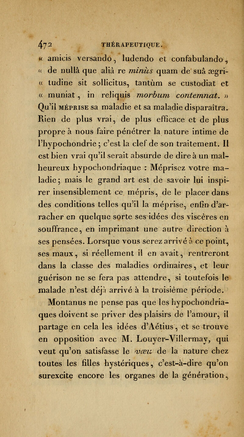 « amieis versando, ludendo et confabulando:, « de nul la que aliâ re minus quam de suâ œgri- « ludine sit sollicitus, tantùm se custodiat et « muniat, in reliquis morbum contemnat. » Qu'il méprise sa maladie et sa maladie disparaîtra. Rien de plus vrai, de plus efficace et de plus propre à nous faire pénétrer la nature intime de l'hypochondrie ; c'est la clef de son traitement. Il est bien vrai qu'il serait absurde de dire à un mal- heureux hypochondriaque : Méprisez votre ma- ladie; mais le grand art est de savoir lui inspi- rer insensiblement ce mépris, de le placer dans des conditions telles qu'il la méprise, enfin d'ar- racher en quelque sorte ses idées des viscères en souffrance, en imprimant une autre direction à ses pensées. Lorsque vous serez arrivé à ce point, ses maux, si réellement il en avait, rentreront dans la classe des maladies ordinaires, et leur guérison ne se fera pas attendre, si toutefois le malade n'est déj;i arrivé à la troisième période. Montanus ne pense pas que les hypochondria- ques doivent se priver des plaisirs de l'amour, il partage en cela les idées d'Aétius, et se trouve en opposition avec M. Louyer-Villermay, qui veut qu'on satisfasse le vœu de la nature chez toutes les filles hystériques, c'est-à-dire qu'on surexcite encore les organes de la génération,