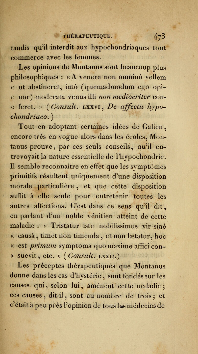 tandis qu'il interdit aux hypochondriaques tout commerce avec les femmes. Les opinions de Montanus sont beaucoup plus philosophiques : «A venere non omnino vellem « ut abstineret, imô (quemadmodum ego opi- « nor) moderata venus illi non mediocriter con- « feret. » ( Consult. lxxvi , De affectu hjpo- chondriaco. ) Tout en adoptant certaines idées de Galien, encore très en vogue alors dans les écoles, Mon- tanus prouve, par ces seuls conseils, qu'il en- trevoyait la nature essentielle de l'hypochondrie. Il semble reconnaître en effet que les symptômes primitifs résultent uniquement d'une disposition morale particulière , et que cette disposition suffît a elle seule pour entretenir toutes les autres affections. C'est dans ce sens qu'il dit7 en parlant d'un noble vénitien atteint de celte maladie : « Tristatur iste nobilissimus vir sine « causa, timet non timenda, et non laetatur, hoc « est primum symptoma quo maxime affîci con- « suevit, etc. » (Consult. lxxii.) Les préceptes thérapeutiques que Montanus donne dans les cas d'hystérie, sont fondés sur les causes qui, selon lui, amènent cette maladie ; ces causes, dit-il, sont au nombre de trois; et c'était à peu près l'opinion de tous las médecins de