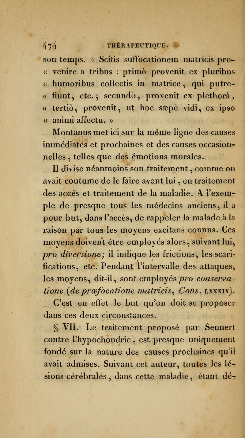 son temps. « Scitis suffocationem matricis pro- « venire a tribus : primo provenit ex pluribus « humoribus collectis in matrice, qui putre- (( fiunt, etc.; secundo, provenit ex plethorâ, « tertio, provenit, ut hoc saepè vidi, ex ipso « animi affectu. » Montanusmet ici sur la même ligne des causes immédiates et prochaines et des causes occasion- nelles , telles que des émotions morales. Il divise néanmoins son traitement, comme on avait coutume de le faire avant lui, en traitement des accès et traitement de la maladie. À l'exem- ple de presque tous les médecins anciens, il a pour but, dans l'accès, de rappeler la malade à la raison par tous les moyens excitans connus. Ces moyens doivent être employés alors, suivant lui, pro diversione; il indique les frictions, les scari- fications, etc. Pendant l'intervalle des attaques, les moyens, dit-il, sont employés pro conserva- tione (de prœfocatione matricis^ Cons. lxxxix). C'est en effet le but qu'on doit se proposer dans ces deux circonstances. § VII. Le traitement proposé par Sennert contre l'hypochondrie, est presque uniquement fondé sur la nature des causes prochaines qu'il avait admises. Suivant cet auteur, toutes les lé- sions cérébrales, dans cette maladie, étant dé-