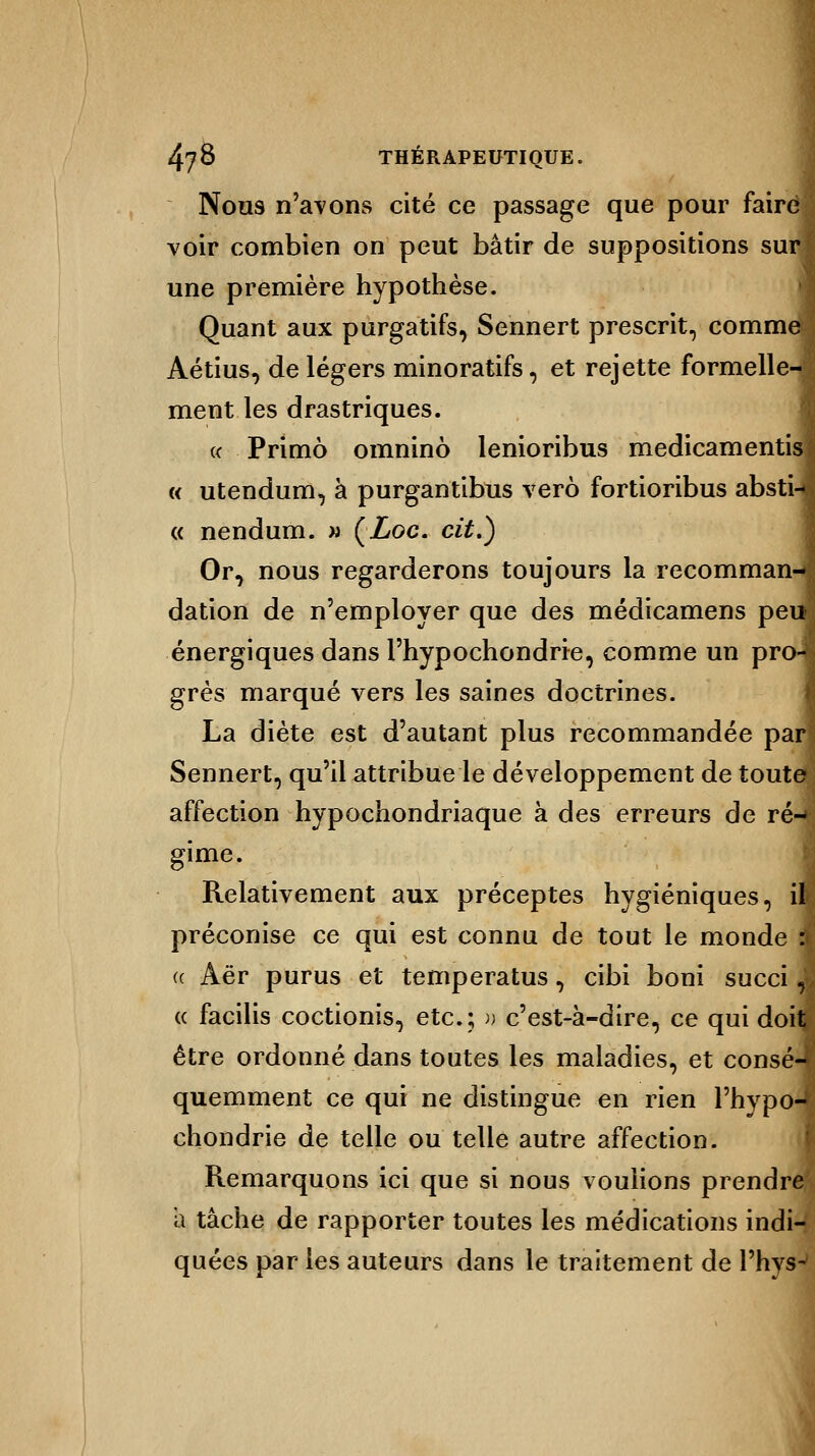 I Nous n'avons cité ce passage que pour faire voir combien on peut bâtir de suppositions sur une première hypothèse. Quant aux purgatifs, Sennert prescrit, comme Aétius, de légers minoratifs, et rejette formelle- ment les drastriques. « Primo omninô lenioribus medicamentis « utendum, à purgantibus verô fortioribus abstn « nendum. w ÇLoc. cit.) Or, nous regarderons toujours la recomman- dation de n'employer que des médicamens peu» énergiques dans l'hypochondrte, comme un pro-J grès marqué vers les saines doctrines. La diète est d'autant plus recommandée par Sennert, qu'il attribue le développement de toute affection hypochondriaque à des erreurs de ré- gime. Relativement aux préceptes hygiéniques, il préconise ce qui est connu de tout le monde A (( Aër purus et temperatus, cibi boni succi, « facilis coctionis, etc.; » c'est-à-dire, ce qui doit être ordonné dans toutes les maladies, et consé- quemment ce qui ne distingue en rien l'hypo-* chondrie de telle ou telle autre affection. Remarquons ici que si nous voulions prendre à tâche de rapporter toutes les médications indi- quées par les auteurs dans le traitement de l'hysw