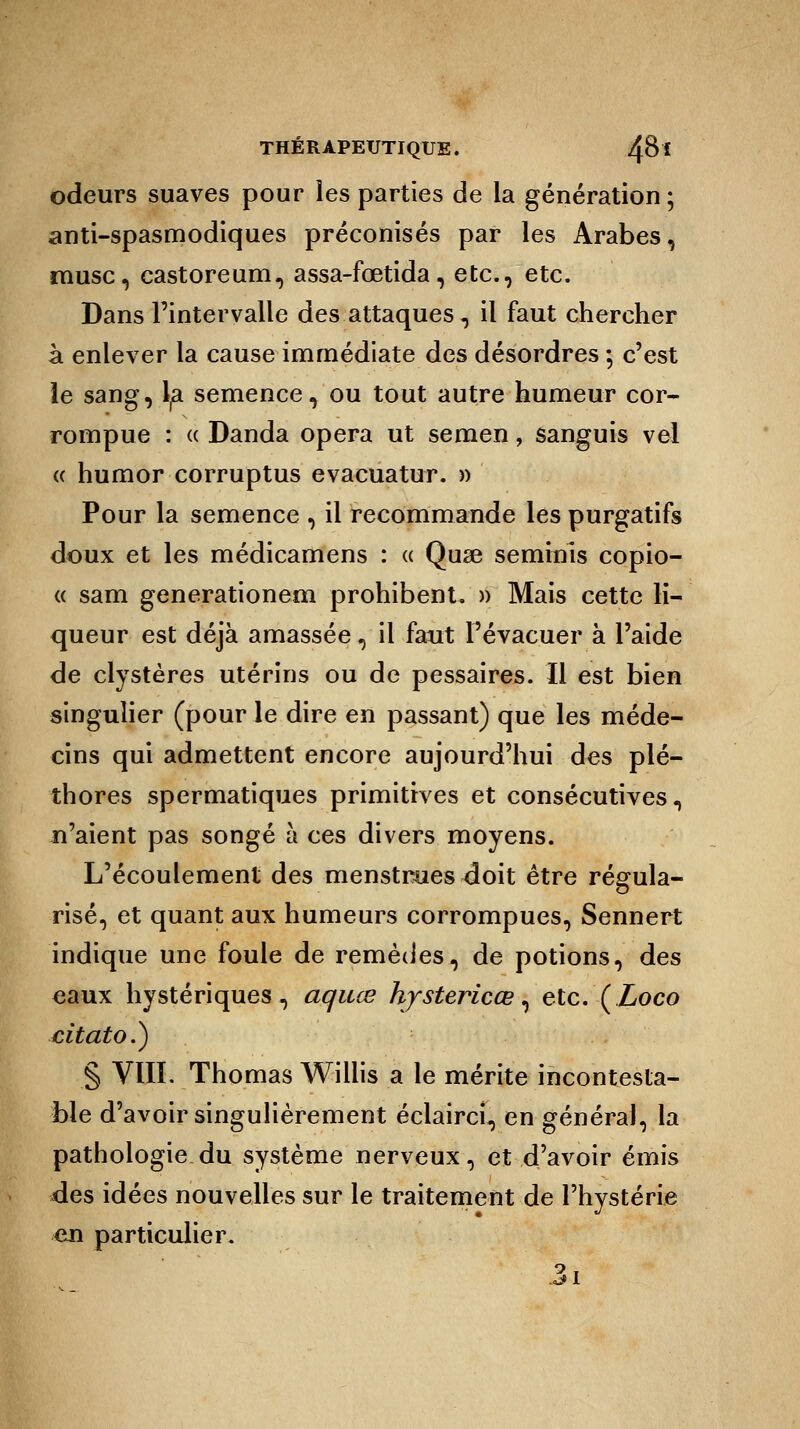 odeurs suaves pour les parties de la génération ; anti-spasmodiques préconisés par les Arabes, musc, castoreum, assa-fœtida, etc., etc. Dans l'intervalle des attaques, il faut chercher à enlever la cause immédiate des désordres ; c'est le sang, la semence, ou tout autre humeur cor- rompue : « Danda opéra ut semen, sanguis vel « humor corruptus evacuatur. » Pour la semence , il recommande les purgatifs doux et les médicamens : « Quse seminls copio- « sam generationem prohibent. » Mais cette li- queur est déjà amassée, il faut l'évacuer à l'aide de clystères utérins ou de pessaires. Il est bien singulier (pour le dire en passant) que les méde- cins qui admettent encore aujourd'hui des plé- thores spermatiques primitives et consécutives, n'aient pas songé à ces divers moyens. L'écoulement des menstrues doit être régula- risé, et quant aux humeurs corrompues, Sennert indique une foule de remèdes, de potions, des eaux hystériques, aquœ hjstericœ, etc. (Loco citato.) § VIII. Thomas Willis a le mérite incontesta- ble d'avoir singulièrement éclairci, en général, la pathologie du système nerveux, et d'avoir émis des idées nouvelles sur le traitement de l'hystérie en particulier. 3i