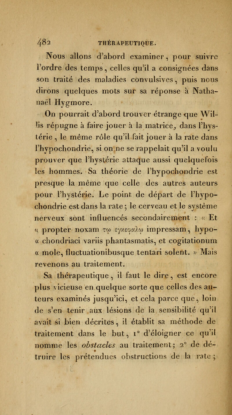 Nous allons d'abord examiner, pour suivre l'ordre des temps, celles qu'il a consignées dans son traité des maladies convulsives, puis nous dirons quelques mots sur sa réponse à Natha- naël Hygmore. On pourrait d'abord trouver étrange que Wil- lis répugne à faire jouer à la matrice, dans l'hys- térie 5 le même rôle qu'il fait jouer à la rate dans l'hypochondrie, si on ne se rappelait qu'il a voulu prouver que l'hystérie attaque aussi quelquefois les hommes. Sa théorie de l'hypochondrie est presque la même que celle des autres auteurs pour l'hystérie. Le point de départ de l'hypo- chondrie est dans la rate ; le cerveau et le système nerveux sont influencés secondairement : a Et « propter noxam tw syxeacdo) impressam, hypo- « chondriaci variis phantasmatis, et cogitationum « mole, fluctuationibusque tentari soient. » Mais revenons au traitement. Sa thérapeutique , il faut le dire, est encore plus vicieuse en quelque sorte que celles des au- teurs examinés jusqu'ici, et cela parce que, loin de s'en tenir aux lésions de la sensibilité qu'il avait si bien décrites, il établit sa méthode de traitement dans le but, i° d'éloigner ce qu'il nomme les obstacles au traitement; 2° de dé- truire les prétendues obstructions de la rate ;