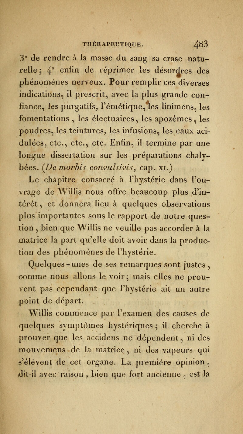 3° de rendre à la masse du sang sa crase natu- relle ; 4° enfin de réprimer les désordres des phénom-ènes nerveux. Pour remplir ces diverses indications, il prescrit, avec la plus grande con- fiance, les purgatifs, Pémétique,les linimens, les fomentations, les électuaires, les apozèmes, les poudres, les teintures, les infusions, les eaux aci- dulées, etc., etc., etc. Enfin, il termine par une longue dissertation sur les préparations chaly- bées. (De morbis convulsivis, cap. xi.) Le chapitre consacré à l'hystérie dans l'ou- vrage de Willis nous offre beaucoup plus d'in- térêt , et donnera lieu à quelques observations plus importantes sous le rapport de notre ques-- tion , bien que Willis ne veuille pas accorder à la matrice la part qu'elle doit avoir dans la produc- tion des phénomènes de l'hystérie. Quelques-unes de ses remarques sont justes, comme nous allons le voir; mais elles ne prou- vent pas cependant que l'hystérie ait un autre point de départ. Willis commence par l'examen des causes de quelques symptômes hystériques ; il cherche à prouver que les accidens ne dépendent, ni des mouvemens de la matrice, ni des vapeurs qui s'élèvent de cet organe. La première opinion , dit-il avec raison, bien que fort ancienne , est la