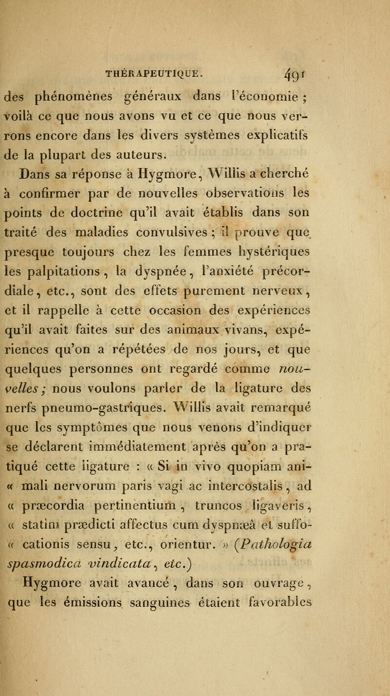 des phénomènes généraux dans l'économie ; voilà ce que nous avons vu et ce que nous ver- rons encore dans les divers systèmes explicatifs de la plupart des auteurs. Dans sa réponse a Hygmore, Willis a cherché à confirmer par de nouvelles observations les points de doctrine qu'il avait établis dans son traité des maladies convulsives ; il prouve que presque toujours chez les femmes hystériques les palpitations , la dyspnée 7 l'anxiété précor- diale, etc., sont des effets purement nerveux, et il rappelle à cette occasion des expériences qu'il avait faites sur des animaux vivans, expé- riences qu'on a répétées de nos jours, et que quelques personnes ont regardé comme nou- velles ; nous voulons parler de la ligature des nerfs pneumo-gastriques. Willis avait remarqué que les symptômes que nous venons d'indiquer se déclarent immédiatement après qu'on a pra- tiqué cette ligature : « Si in vivo quopiam ani- « mali nervorum paris vagi ac intercostalis, ad « prœcordia pertinentium , truncos ligaveris, « statini prsedicti affectus cum dyspnseâ et suffo- « cationis sensu, etc., orientur. » (Pathologîa spasmodica vindicata^ etc.) Hygmore avait avancé, dans son ouvrage, que les émissions sanguines étaient favorables