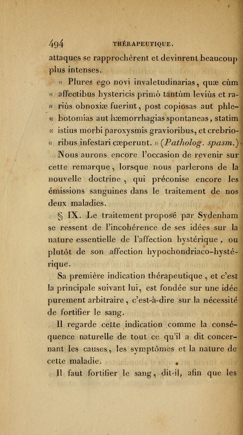 attaques se rapprochèrent et devinrent beaucoup plus intenses. « Plures ego novi invaletudinarias, quae cùm <( affectibus hystericis primo tantùm leviùs et ra- a riùs obnoxise fuerint, post copiosas aut phle- « botomias aut haemorrhagiasspontaneas, statim « istius morbi paroxysmis gravioribus, et crebrio- « ribus infestari cœperunt. » (Patholog. spasm.) Nous aurons encore l'occasion de revenir sur cette remarque, lorsque nous parlerons de la nouvelle doctrine , qui préconise encore les émissions sanguines dans le traitement de nos deux maladies. § IX. Le traitement proposé par Sydenham se ressent de l'incohérence de ses idées sur la nature essentielle de l'affection hystérique , ou plutôt de son affection hypochondriaco-hysté- rique. Sa première indication thérapeutique , et c'est la principale suivant lui, est fondée sur une idée purement arbitraire, c'est-à-dire sur la nécessité de fortifier le sang. Il regarde cette indication comme la consé- quence naturelle de tout ce quïl a dit concer- nant les causes, les symptômes et la nature de cette maladie. # Il faut fortifier le sang, dit-il, afin que les