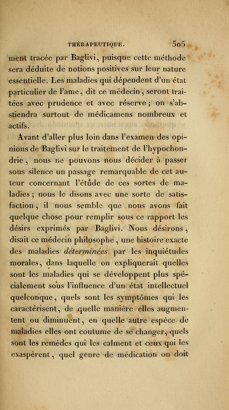 ment tracée par Baglivi, puisque cette méthode sera déduite de notions positives sur leur nature essentielle. Les maladies qui dépendent d'un état particulier de l'ame, dit ce médecin, seront trai- tées avec prudence et avec réserve ; on s'ab- stiendra surtout de médicamens nombreux et actifs. Avant d'aller plus loin dans l'examen des opi- nions de Baglivi sur le traitement de l'hypochon- drie , nous ne pouvons nous décider à passer sous silence un passage remarquable de cet au- teur concernant l'étude de ces sortes de ma- ladies ; nous le disons avec une sorte de satis- faction , il nous semble que nous avons fait quelque chose pour remplir sous ce rapport les désirs exprimés par Baglivi. Nous désirons, disait ce médecin philosophe , une histoire exacte des maladies déterminées par les inquiétudes morales, dans laquelle on expliquerait quelles sont les maladies qui se développent plus spé- cialement sous l'influence d'un état intellectuel quelconque, quels sont les symptômes qui les caractérisent, de quelle manière elles augmen- tent ou diminuent, en quelle autre espèce de maladies elles ont coutume de se changer, quels sont les remèdes qui les calment et ceux qui les exaspèrent, quel genre de médication on doit