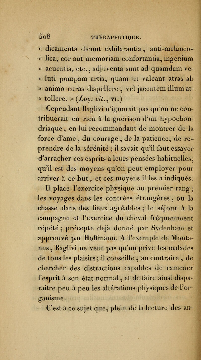 (c dicamenta dicunt exhilarantia , anti-melanco- « lica, cor aut memoriam confortantia, ingenium « acuentia, etc., adjuventa sunt ad quamdam ve- (( luti pompam artis, quam ut valeant atras ab « animo curas dispellere , vel jacentem illum at- « tollere. » (Loc. cit., vi.) Cependant Baglivi n'ignorait pas qu'on ne con- tribuerait en rien à la guérison d'un hypochon- driaque, en lui recommandant de montrer de la force d'ame, du courage, de la patience, de re- prendre de la sérénité ; il savait qu'il faut essayer d'arracher ces esprits à leurs pensées habituelles, qu'il est des moyens qu'on peut employer pour arriver a ce but, et ces moyens il les a indiqués. Il place l'exercice physique au premier rang ; les voyages dans les contrées étrangères, ou la chasse dans des lieux agréables ; le séjour à la campagne et l'exercice du cheval fréquemment répété ; précepte déjà donné par Sydenham et approuvé par Hoffmann. A l'exemple de Monta- nus , Baglivi ne veut pas qu'on prive les malades de tous les plaisirs ; il conseille , au contraire , de chercher des distractions capables de ramener l'esprit à son état normal, et de faire ainsi dispa- raître peu à peu les altérations physiques de l'or- ganisme C'est à ce sujet que, plein de la lecture des an-