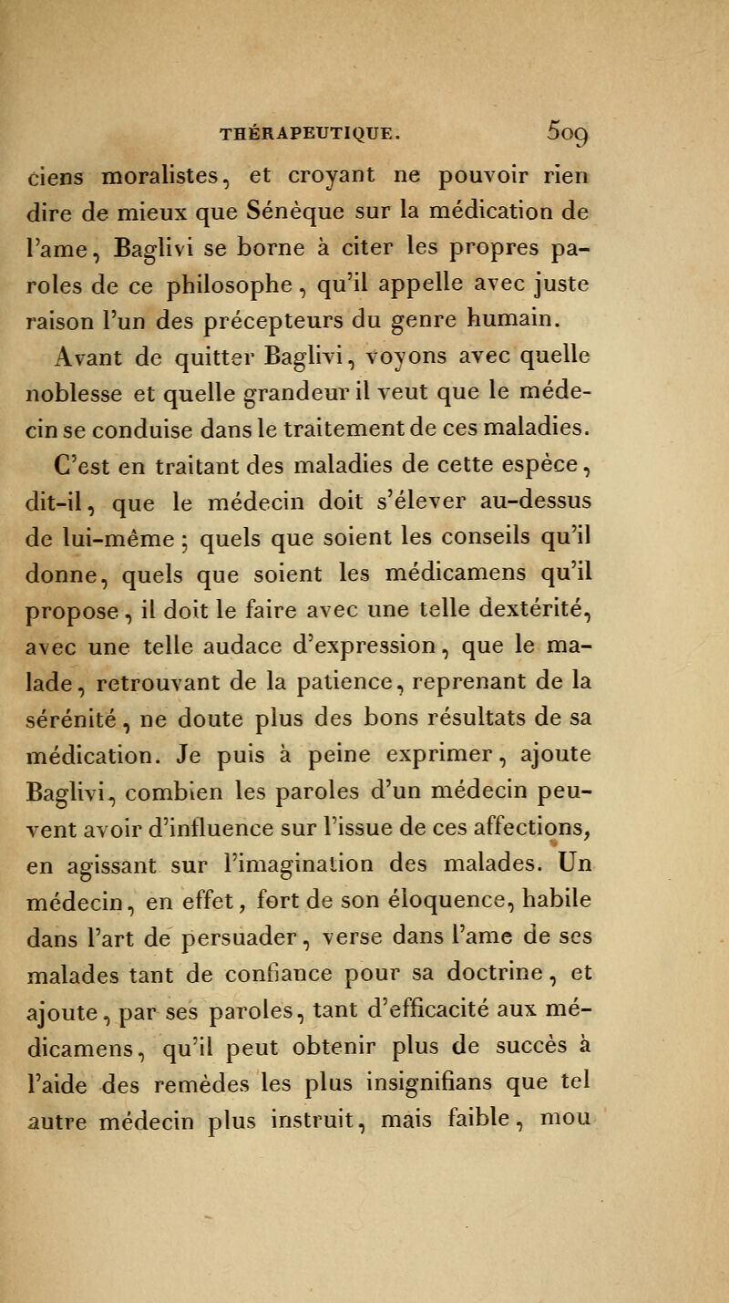 ciens moralistes, et croyant ne pouvoir rien dire de mieux que Sénèque sur la médication de l'ame, Baglivi se borne à citer les propres pa- roles de ce philosophe, qu'il appelle avec juste raison l'un des précepteurs du genre humain. Avant de quitter Baglivi, voyons avec quelle noblesse et quelle grandeur il veut que le méde- cin se conduise dans le traitement de ces maladies. C'est en traitant des maladies de cette espèce, dit-il, que le médecin doit s'élever au-dessus de lui-même ; quels que soient les conseils qu'il donne, quels que soient les médicamens qu'il propose, il doit le faire avec une telle dextérité, avec une telle audace d'expression, que le ma- lade, retrouvant de la patience, reprenant de la sérénité, ne doute plus des bons résultats de sa médication. Je puis à peine exprimer, ajoute Baglivi, combien les paroles d'un médecin peu- vent avoir d'influence sur l'issue de ces affections, en agissant sur l'imagination des malades. Un médecin, en effet, fort de son éloquence, habile dans l'art de persuader, verse dans l'ame de ses malades tant de confiance pour sa doctrine, et ajoute, par ses paroles, tant d'efficacité aux mé- dicamens, qu'il peut obtenir plus de succès à l'aide des remèdes les plus insignifians que tel autre médecin plus instruit, mais faible, mou