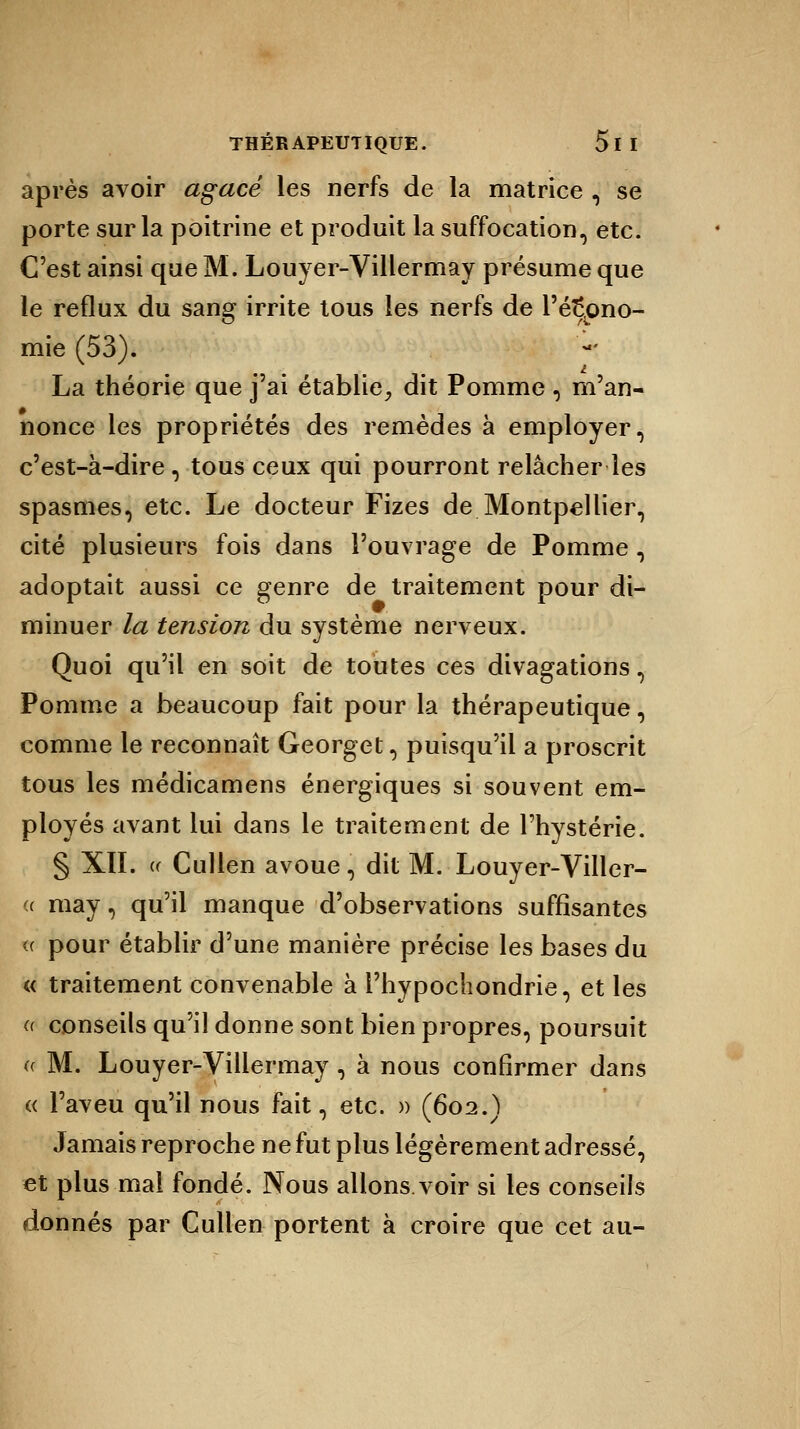après avoir agacé les nerfs de la matrice , se porte sur la poitrine et produit la suffocation, etc. C'est ainsi que M. Louyer-Villermay présume que le reflux du sang irrite tous les nerfs de l'écono- mie (53). La théorie que j'ai établie, dit Pomme , m'an- nonce les propriétés des remèdes à employer, c'est-à-dire, tous ceux qui pourront relâcher les spasmes, etc. Le docteur Fizes de Montpellier, cité plusieurs fois dans l'ouvrage de Pomme, adoptait aussi ce genre de traitement pour di- minuer la tension du système nerveux. Quoi qu'il en soit de toutes ces divagations, Pomme a beaucoup fait pour la thérapeutique, comme le reconnaît Georget, puisqu'il a proscrit tous les médicamens énergiques si souvent em- ployés avant lui dans le traitement de l'hystérie. § XII. « Cullen avoue, dit M. Louyer-Viller- (( may, qu'il manque d'observations suffisantes <( pour établir d'une manière précise les bases du « traitement convenable à l'hypochondrie, et les (( conseils qu'il donne sont bien propres, poursuit « M. Louyer-Villermay, à nous confirmer dans « l'aveu qu'il nous fait, etc. » (602.) Jamais reproche ne fut plus légèrement adressé, et plus mal fondé. Nous allons.voir si les conseils donnés par Cullen portent à croire que cet au-