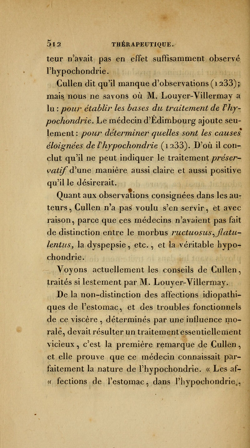 teur n'avait pas en effet suffisamment observé l'hypochondrie. Cullen dit qu'il manque d'observations (is33); mais nous ne savons où M. Louyer-Villermay a lu : pour établir les bases du traitement de Thy- pochondrie. Le médecin d'Edimbourg ajoute seu- lement : pour déterminer quelles sont les causes éloignées de Phypochondrie (i233). D'où il con- clut qu'il ne peut indiquer le traitement préser- vatifd'une manière aussi claire et aussi positive qu'il le désirerait. Quant aux observations consignées dans les au- teurs, Cullen n'a pas voulu s'en servir, et avec raison, parce que ces médecins n'avaient pas fait de distinction entre le morbus ructuosus^jlatu- lentus, la dyspepsie, etc., et la véritable hypo- chondrie. Voyons actuellement les conseils de Cullen, traités si lestement par M. Louyer-Villermay. De la non-distinction des affections idiopathi- ques de l'estomac, et des troubles fonctionnels de ce viscère , déterminés par une influence mo- rale, devait résulter un traitement essentiellement vicieux, c'est la première remarque de Cullen, et elle prouve que ce médecin connaissait par- faitement la nature de l'hypochondrie. « Les af- « fections de l'estomac, dans l'hypochondrie,,