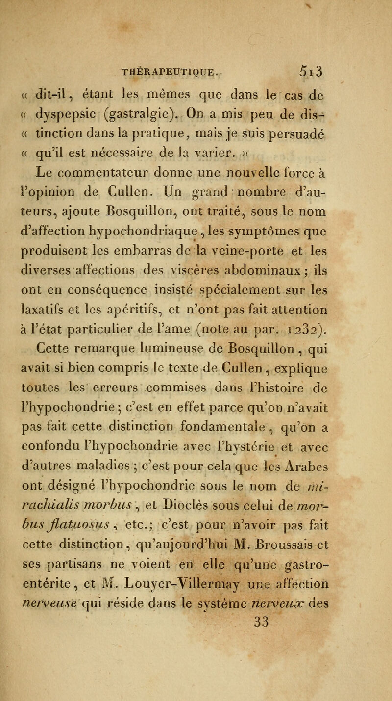 ce dit-il, étant les mêmes que dans le cas de « dyspepsie (gastralgie). On a mis peu de dis- « tinction dans la pratique, mais je suis persuadé « qu'il est nécessaire de la varier, v Le commentateur donne une nouvelle force à l'opinion de Cullen. Un grand nombre d'au- teurs, ajoute Bosquillon, ont traité., sous le nom d'affection hypochondriaque, les symptômes que produisent les embarras de la veine-porte et les diverses affections des viscères abdominaux; ils ont en conséquence insisté spécialement sur les laxatifs et les apéritifs, et n'ont pas fait attention à l'état particulier de Pâme (note au par. 1232). Cette remarque lumineuse de Bosquiilon , qui avait si bien compris le texte de Cullen , explique toutes les erreurs commises dans l'histoire de l'hypochondrie -, c'est en effet parce qu'on n'avait pas fait cette distinction fondamentale , qu'on a confondu l'hypochondrie avec l'hystérie et avec d'autres maladies ; c'est pour cela que les Arabes ont désigné l'hypochondrie sous le nom de mi- rachialis morbus , et Dioclès sous celui de mor- bus jlatuosus, etc.; c'est pour n'avoir pas fait cette distinction, qu'aujourd'hui M. Broussais et ses partisans ne voient en elle qu'une gastro- entérite , et M. Louyer-Villermay une affection nerveuse qui réside dans le système nerveux des 33