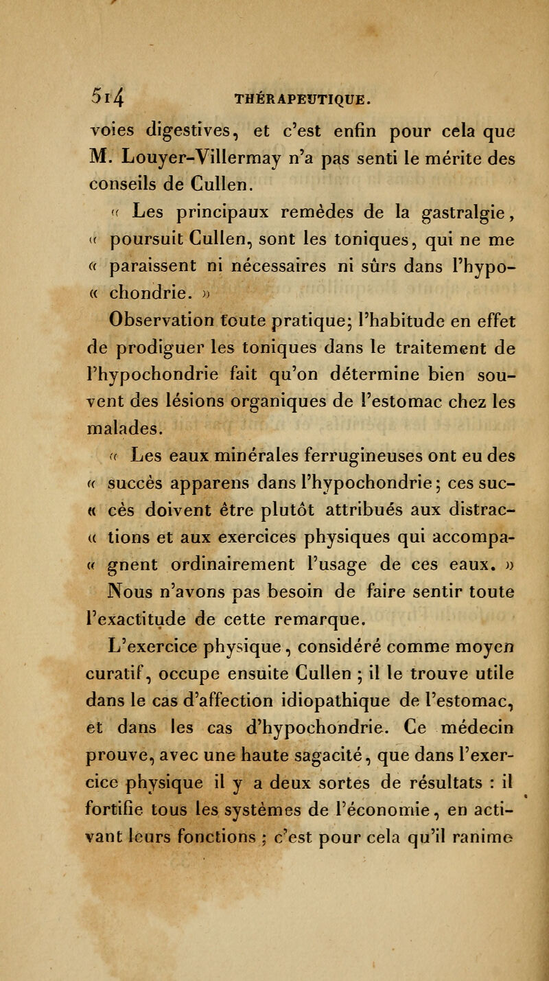 voies digestives, et c'est enfin pour cela que M. Louyer-Villermay n'a pas senti le mérite des conseils de Cullen. <( Les principaux remèdes de la gastralgie, « poursuit Cullen, sont les toniques, qui ne me d paraissent ni nécessaires ni sûrs dans l'hypo- « chondrie. » Observation toute pratique; l'habitude en effet de prodiguer les toniques dans le traitement de Thypochondrie fait qu'on détermine bien sou- vent des lésions organiques de l'estomac chez les malades. « Les eaux minérales ferrugineuses ont eu des « succès apparens dans l'hypochondrie ; ces suc- « ces doivent être plutôt attribués aux distrac- « tions et aux exercices physiques qui accompa- « gnent ordinairement l'usage de ces eaux, n Nous n'avons pas besoin de faire sentir toute l'exactitude de cette remarque. L'exercice physique, considéré comme moyen curatif, occupe ensuite Cullen ; il le trouve utile dans le cas d'affection idiopathique de l'estomac, et dans les cas d'hypochondrie. Ce médecin prouve, avec une haute sagacité, que dans l'exer- cice physique il y a deux sortes de résultats : il fortifie tous les systèmes de l'économie, en acti- vant leurs fonctions ; c'est pour cela qu'il ranime