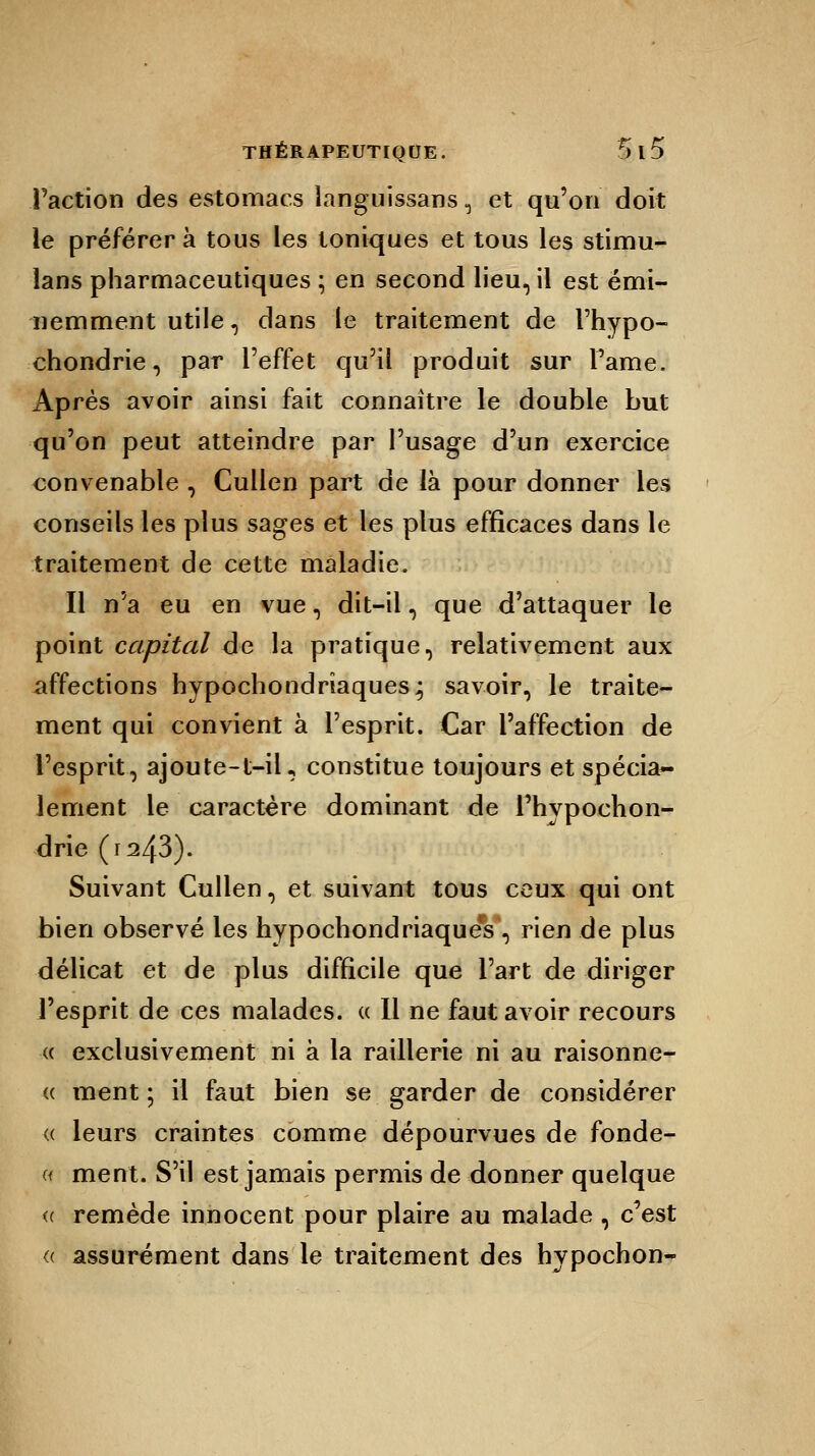 Faction des estomacs languissans, et qu'on doit le préférer à tous les toniques et tous les stimu- lans pharmaceutiques ; en second lieu, il est émi- nemment utile , dans le traitement de l'hypo- chondrie, par l'effet qu'il produit sur Pâme. Après avoir ainsi fait connaître le double but qu'on peut atteindre par l'usage d'un exercice convenable , Cullen part de là pour donner les conseils les plus sages et les plus efficaces dans le traitement de cette maladie. Il n'a eu en vue, dit-il, que d'attaquer le point capital de la pratique, relativement aux affections hypochondriaques; savoir, le traite- ment qui convient à l'esprit. Car l'affection de l'esprit, ajoute-t-il, constitue toujours et spécia- lement le caractère dominant de Phypochon- drie (r243). Suivant Cullen, et suivant tous ceux qui ont bien observé les hypochondriaqueV, rien de plus délicat et de plus difficile que l'art de diriger l'esprit de ces malades. « Il ne faut avoir recours « exclusivement ni à la raillerie ni au raisonne- « ment ; il faut bien se garder de considérer « leurs craintes comme dépourvues de fonde- nt ment. S'il est jamais permis de donner quelque « remède innocent pour plaire au malade , c'est <( assurément dans le traitement des hypochon-