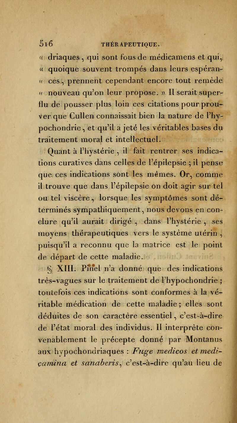 <( drïaques-, qui sont fous de médicamens et qui, « quoique souvent trompés dans leurs espéran- ce ces, prennent cependant encore tout remède a nouveau qu'on leur propose. » II serait super- flu de pousser plus loin ces citations pour prou- ver que Cullen connaissait bien la nature de l'hy- pochondrie, et qu'il a jeté les véritables bases du traitement moral et intellectuel. Quant à l'hystérie , il fait rentrer ses indica- tions curatives dans celles de l'épilepsie ; il pense que ces indications sont les mêmes. Or, comme il trouve que dans l'épilepsie on doit agir sur tel ou tel viscère, lorsque les symptômes sont dé- terminés sympathiquernent, nous devons en con- clure qu'il aurait dirigé , dans l'hystérie , ses moyens thérapeutiques vers le système uiérin , puisqu'il a reconnu que la matrice est le point de départ de cette maladie. § XIII. Pfnel n'a donné que des indications très-vagues sur le traitement de l'hypochondrie ; toutefois ces indications sont conformes à la vé- ritable médication de cette maladie ; elles sont déduites de son caractère essentiel, c'est-à-dire de l'état moral des individus. 11 interprète con- venablement le précepte donné par Montanus aux hypochondriaques : Fuge medicos etmedi- caimna et sanaberis, c'est-à-dire qu'au lieu de
