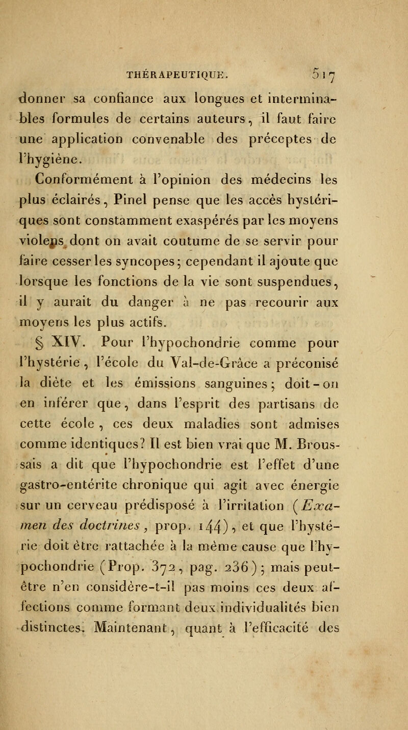 donner sa confiance aux longues et intermina- bles formules de certains auteurs, il faut faire une application convenable des préceptes de l'hygiène. Conformément à l'opinion des médecins les plus éclairés, Pinel pense que les accès hystéri- ques sont constamment exaspérés par les moyens violens dont on avait coutume de se servir pour faire cesser les syncopes; cependant il ajoute que lorsque les fonctions de la vie sont suspendues, il y aurait du danger à ne pas recourir aux moyens les plus actifs. § XIV. Pour l'hypochondrie comme pour l'hystérie , l'école du Val-de-Grâce a préconisé la diète et les émissions sanguines; doit-on en inférer que, dans l'esprit des partisans de cette école , ces deux maladies sont admises comme identiques? Il est bien vrai que M. Brous- sais a dit que l'hypochondrie est l'effet d'une gastro-entérite chronique qui agit avec énergie sur un cerveau prédisposé à l'irritation (Exa- men des doctrines, prop. 144) •> et °lue l'hysté- rie doit être rattachée à la même cause que l'hy- pochondrie (Prop. 372, pag. 206); mais peut- être n'en considère-t-il pas moins ces deux af- fections comme formant deux individualités bien distinctes. Maintenant, quant à l'efficacité des