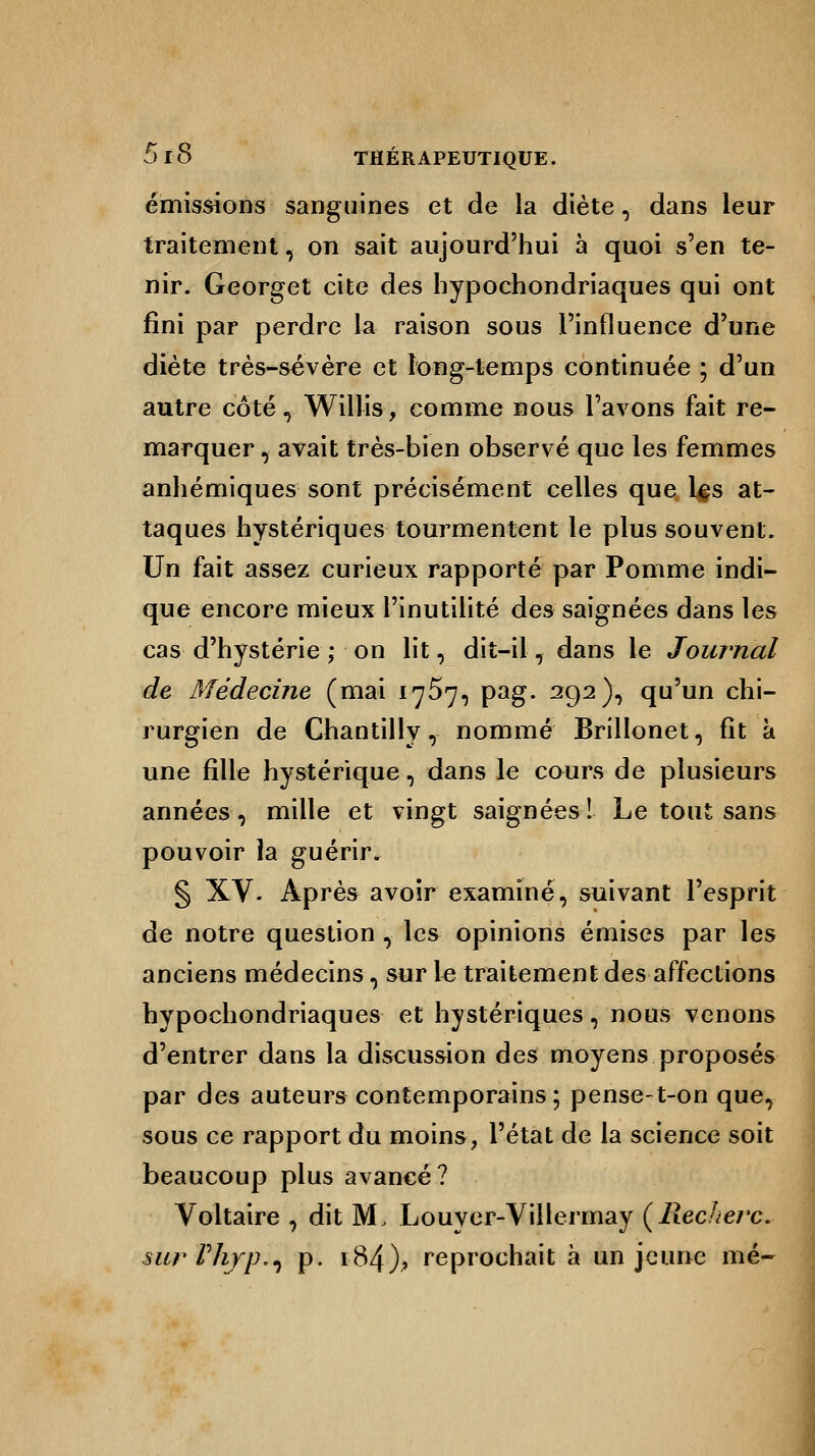 émissions sanguines et de la diète, dans leur traitement, on sait aujourd'hui à quoi s'en te- nir. Georget cite des hypochondriaques qui ont fini par perdre la raison sous l'influence d'une diète très-sévère et long-temps continuée ; d'un autre côté, Willis, comme nous l'avons fait re- marquer , avait très-bien observé que les femmes anhémiques sont précisément celles que Lçs at- taques hystériques tourmentent le plus souvent. Un fait assez curieux rapporté par Pomme indi- que encore mieux l'inutilité des saignées dans les cas d'hystérie ; on lit, dit-il, dans le Journal de Médecine (mai 17^7, pag. 292), qu'un chi- rurgien de Chantilly, nommé Brillonet, fit à une fille hystérique, dans le cours de plusieurs années, mille et vingt saignées! Le tout sans pouvoir la guérir. § XV. Après avoir examiné, suivant l'esprit de notre question , les opinions émises par les anciens médecins, sur le traitement des affections hypochondriaques et hystériques, nous venons d'entrer dans la discussion des moyens proposés par des auteurs contemporains ; pense-t-on que, sous ce rapport du moins, l'état de la science soit beaucoup plus avancé? Voltaire , dit M, Louyer-Villermay (llecherc. sur rhrp^i p. 184).» reprochait à un jeune mé-
