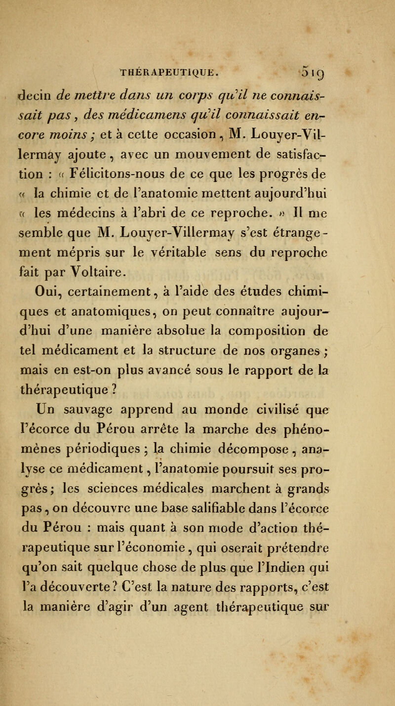 de ci n de mettre dans un corps qu'il ne connais- sait pas, des médicamens qu'il connaissait en- core moins ; et à cette occasion , M. Louyer-Vil- lermay ajoute, avec un mouvement de satisfac- tion : « Félicitons-nous de ce que les progrès de « la chimie et de l'anatomie mettent aujourd'hui y( les médecins à l'abri de ce reproche. » Il me semble que M. Louyer-Villermay s'est étrange- ment mépris sur le véritable sens du reproche fait par Voltaire. Oui, certainement, à l'aide des études chimi- ques et anatomiques, on peut connaître aujour- d'hui d'une manière absolue la composition de tel médicament et la structure de nos organes ; mais en est-on plus avancé sous le rapport de la thérapeutique ? Un sauvage apprend au monde civilisé que Pécorce du Pérou arrête la marche des phéno- mènes périodiques ; la chimie décompose, ana- lyse ce médicament, l'anatomie poursuit ses pro- grès; les sciences médicales marchent à grands pas, on découvre une base salifiable dans l'écorce du Pérou : mais quant à son mode d'action thé- rapeutique sur l'économie, qui oserait prétendre qu'on sait quelque chose de plus que l'Indien qui l'a découverte? C'est la nature des rapports, c'est la manière d'agir d'un agent thérapeutique sur