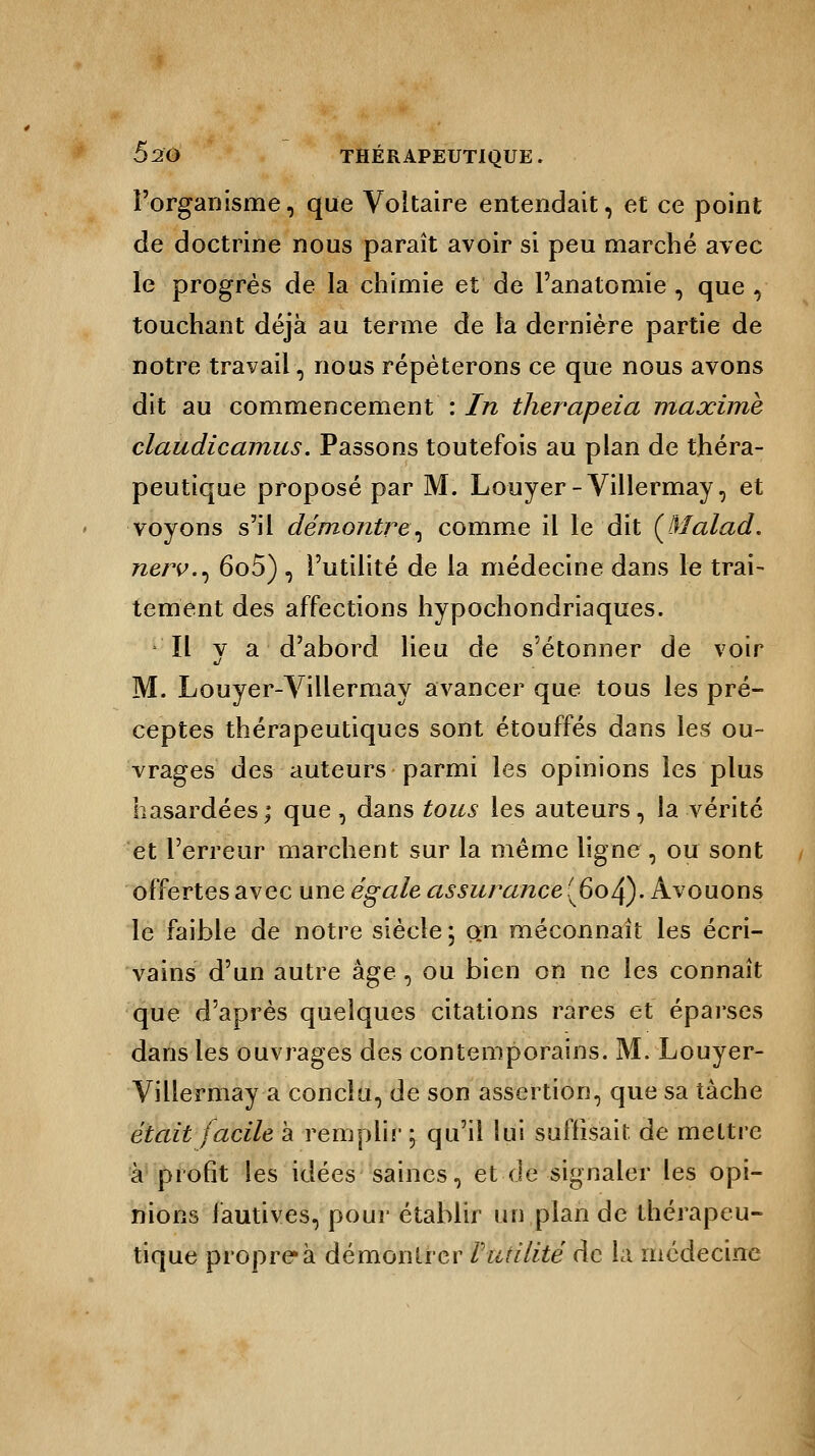 l'organisme, que Voltaire entendait, et ce point de doctrine nous paraît avoir si peu marché avec le progrès de la chimie et de l'anatomie , que , touchant déjà au terme de la dernière partie de notre travail, nous répéterons ce que nous avons dit au commencement : In therapeia maxime claudicamus. Passons toutefois au plan de théra- peutique proposé par M. Louyer- Villermay, et voyons s'il démontre^ comme il le dit (Malad. nerv.^ 6o5) , l'utilité de la médecine dans le trai- tement des affections hypochondriaques. Il va d'abord lieu de s'étonner de voir M. Louyer-Villermay avancer que tous les pré- ceptes thérapeutiques sont étouffés dans les ou- vrages des auteurs parmi les opinions les plus hasardées; que, dans tous les auteurs, la vérité et l'erreur marchent sur la même ligne, ou sont offertes avec une égale assurance (604). Avouons le faible de notre siècle \ o„n méconnaît les écri- vains d'un autre âge, ou bien on ne les connaît que d'après quelques citations rares et éparses dans les ouvrages des contemporains. M. Louyer- Villermay a conclu, de son assertion, que sa tâche était facile à remplir \ qu'il lui suffisait de mettre à profit les idées saines, et de signaler les opi- nions fautives, pour établir un plan de thérapeu- tique propre à démontrer Futilité de la médecine