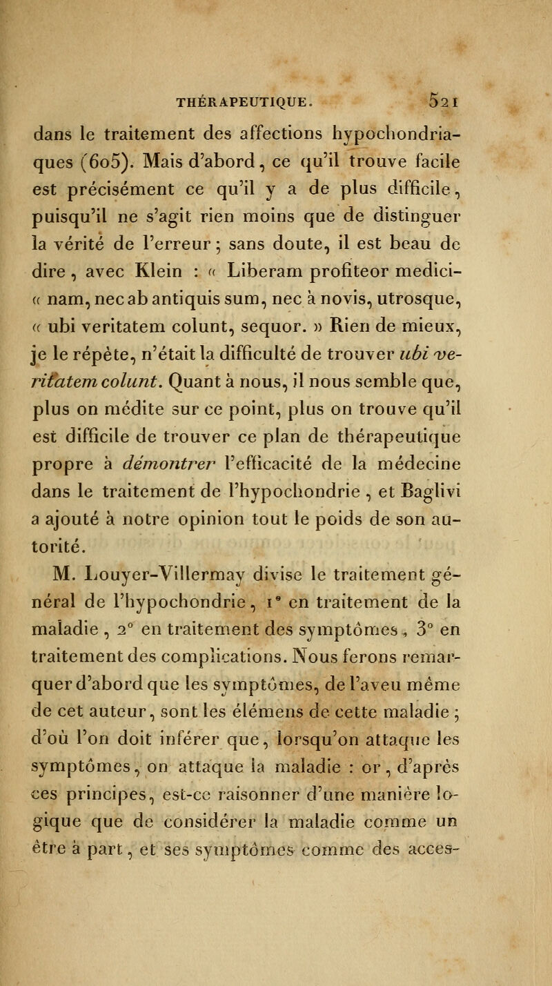 dans le traitement des affections hypochondria- ques (6o5). Mais d'abord, ce qu'il trouve facile est précisément ce qu'il y a de plus difficile, puisqu'il ne s'agit rien moins que de distinguer la vérité de l'erreur ; sans doute, il est beau de dire , avec Klein : « Liberam profiteor medici- « nam,necabantiquissum, nec ànovis, utrosque, « ubi veritatem colunt, sequor. » Rien de mieux, je le répète, n'était la difficulté de trouver ubi vé- rifiaient colunt. Quant à nous, il nous semble que, plus on médite sur ce point, plus on trouve qu'il est difficile de trouver ce plan de thérapeutique propre à démontrer l'efficacité de la médecine dans le traitement de l'hypochondrie , et Baglivi a ajouté à notre opinion tout le poids de son au- torité. M. Louyer-Villermay divise le traitement gé- néral de l'hypochondrie, i* en traitement de la maladie , i° en traitement des symptômes, 3° en traitement des complications. Nous ferons remar- quer d'abord que les symptômes, de l'aveu même de cet auteur, sont les élémens de cette maladie ; d'où l'on doit inférer que, lorsqu'on attaque les symptômes, on attaque la maladie : or, d'après ces principes, est-ce raisonner d'une manière lo- gique que de considérer la maladie comme un être à part, et ses symptômes comme des accès-