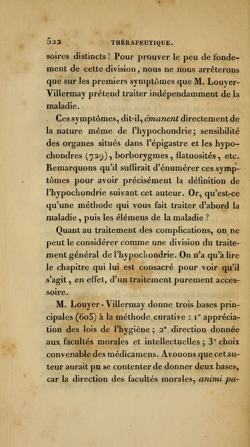 soires distincts? Pour prouver le peu de fonde- ment de cette division, nous ne nous arrêterons que sur les premiers symptômes que M. Louyer- Villermay prétend traiter indépendamment de la maladie. Ces symptômes, dit-il, émanent directement de la nature même de l'hypochondrie; sensibilité des organes situés dans l'épigastre et les hypo- chondres (729), borborygmes, flatuosités, etc. Remarquons qu'il suffirait d'énumérer ces symp- tômes pour avoir précisément la définition de l'hypochondrie suivant cet auteur. Or, qu'est-ce qu'une méthode qui vous fait traiter d'abord la maladie, puis les élémens de la maladie ? Quant au traitement des complications, on ne peut le considérer comme une division du traite- ment général de l'hypochondrie. On n'a qu'à lire le chapitre qui lui est consacré pour voir qu'il s'agit, en effet, d'un traitement purement acces- soire. M. Louyer- Villermay donne trois bases prin- cipales (6o5) à la méthode curative : i° apprécia- tion des lois de l'hygiène ; 20 direction donnée aux facultés morales et intellectuelles ; 3° choix convenable des médicamens. Avouons que cet au- teur aurait pu se contenter de donner deux bases, car la direction des facultés morales, animi pa-