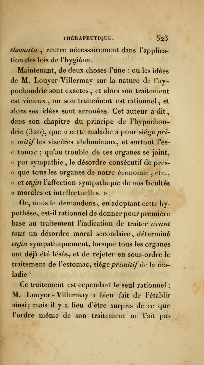 themata , rentre nécessairement dans l'applica- tion des lois de l'hygiène. Maintenant, de deux choses l'une : ou les idées de M. Louyer-Villermay sur la nature de l'iiy- pochondrie sont exactes, et alors son traitement est vicieux, ou son traitement est rationnel, et alors ses idées sont erronées. Cet auteur a dit, dans son chapitre du principe de l'hypochon- drie (32o), que « cette maladie a pour siège pri- « mitif\es viscères abdominaux, et surtout l'es- « tomac ; qu'au trouble de ces organes se joint, « par sympathie , le désordre consécutif de pres- a que tous les organes de notre économie, etc., (( et enfin l'affection sympathique de nos facultés u morales et intellectuelles. » Or, nous le demandons, en adoptant cette hy- pothèse, est-il rationnel de donner pour première base au traitement l'indication de traiter avant tout un désordre moral secondaire, déterminé enfin sympathiquement, lorsque tous les organes ont déjà été lésés, et de rejeter en sous-ordre le traitement de l'estomac, siège primitif de la ma- ladie ? Ce traitement est cependant le seul rationnel ; M. Louyer-Villermay a bien fait de l'établir ainsi ; mais il y a lieu d'être surpris de ce que l'ordre même de son traitement ne l'ait pas