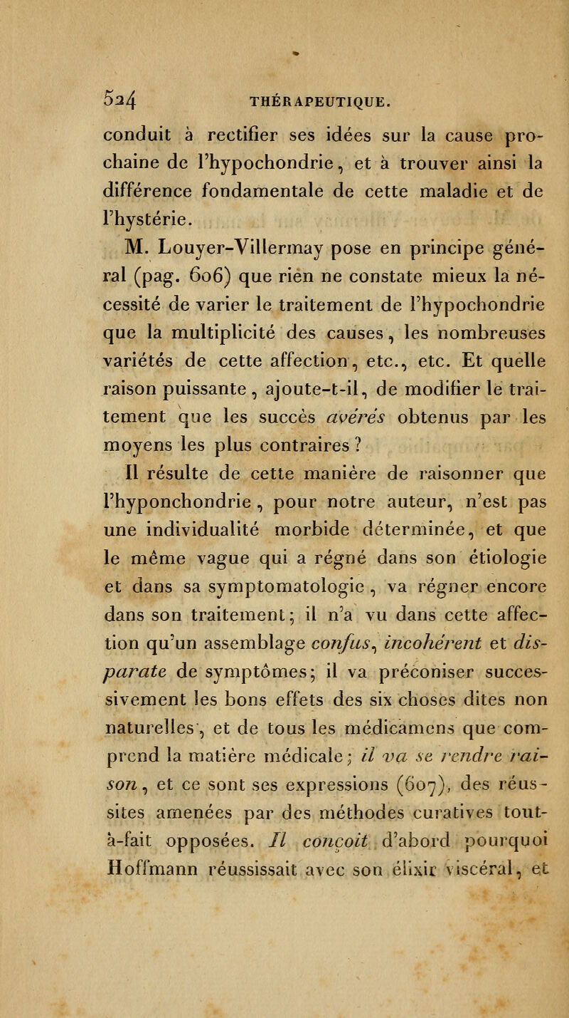 conduit à rectifier ses idées sur la cause pro- chaine de Fhypochondrie, et à trouver ainsi la différence fondamentale de cette maladie et de l'hystérie. M. Louyer-Villermay pose en principe géné- ral (pag. 606) que rien ne constate mieux la né- cessité de varier le traitement de l'hypochondrie que la multiplicité des causes, les nombreuses variétés de cette affection, etc., etc. Et quelle raison puissante i ajoute-t-il, de modifier le trai- tement que les succès avérés obtenus par les moyens les plus contraires ? Il résulte de cette manière de raisonner que l'hyponchondrie , pour notre auteur, n'est pas une individualité morbide déterminée, et que le même vague qui a régné dans son étiologie et dans sa symptomatologie , va régner encore dans son traitement; il n'a vu dans cette affec- tion qu'un assemblage confus, incohérent et dis- parate de symptômes; il va préconiser succes- sivement les bons effets des six choses dites non naturelles, et de tous les médicamens que com- prend la matière médicale; il va se rendre j'ai- son, et ce sont ses expressions (607), des réus- sites amenées par des méthodes curatives tout- a-fait opposées. 77 conçoit d'abord pourquoi Hoffmann réussissait avec son éllxir viscéral, et