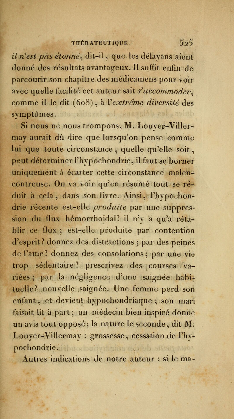 il ri est pas étonne, dit-il, que les délayans aient donné des résultats avantageux. Il suffît enfin de parcourir son chapitre des médicamens pour voir avec quelle facilité cet auteur sait s''accommoder, comme il le dit (608) , à Vextrême diversité des symptômes. Si nous ne nous trompons, M. Louyer-Viller- may aurait dû dire que lorsqu'on pense comme lui que toute circonstance , quelle qu'elle soit, peut déterminer i'hypochondrie, il faut se borner uniquement à écarter cette circonstance malen- contreuse. On va voir qu'en résumé tout se ré- duit à cela, dans son livre. Ainsi, l'hypochon- drie récente est-elle produite par une suppres- sion du flux hémorrhoïdal? il n'y a qu'à réta- blir ce flux; est-elle produite par contention d'esprit? donnez des distractions ; par des peines de Pâme? donnez des consolations; par une vie trop sédentaire ? prescrivez des courses va- riées ; par la négligence d'une saignée habi- tuelle? nouvelle saignée. Une femme perd son enfant, et devient hypochondriaque ; son mari faisait lit à part ; un médecin bien inspiré donne un avis tout opposé; la nature le seconde, dit M. Louyer-Villermay : grossesse, cessation de l'hy- pochondrie. Autres indications de notre auteur : si le ma-