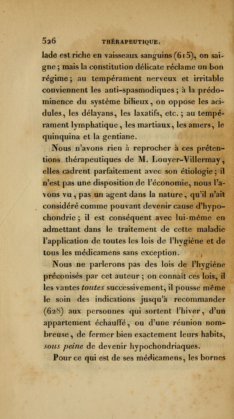 lade est riche en vaisseaux sanguins (6i5), on sai- gne ; mais la constitution délicate réclame un bon régime ; au tempérament nerveux et irritable conviennent les anti-spasmodiques ; à la prédo- minence du système bilieux, on oppose les aci- dulés, les délayans, les laxatifs, etc. ; au tempé- rament lymphatique , les martiaux, les amers, le quinquina et la gentiane. Nous n'avons rien à reprocher à ces préten- tions thérapeutiques de M. Louyer-Villermay, elles cadrent parfaitement avec son étiologie; il n'est pas une disposition de l'économie, nous l'a- vons vu , pas un agent dans la nature, qu'il n'ait considéré comme pouvant devenir cause d'hypo- chondrie ; il est conséquent avec lui-même en admettant dans le traitement de cette maladie l'application de toutes les lois de l'hygiène et de tous les médicamens sans exception. , Nous ne parlerons pas des lois de l'hygiène préconisés par cet auteur ; on connaît ces lois, il les vantes toutes successivement, il pousse même le soin des indications jusqu'à recommander (628) aux personnes qui sortent l'hiver, d'un appartement échauffé, ou d'une réunion nom- breuse , de fermer bien exactement leurs habits, sous peine de devenir hypochondriaques. Pour ce qui est de ses médicamens, les bornes