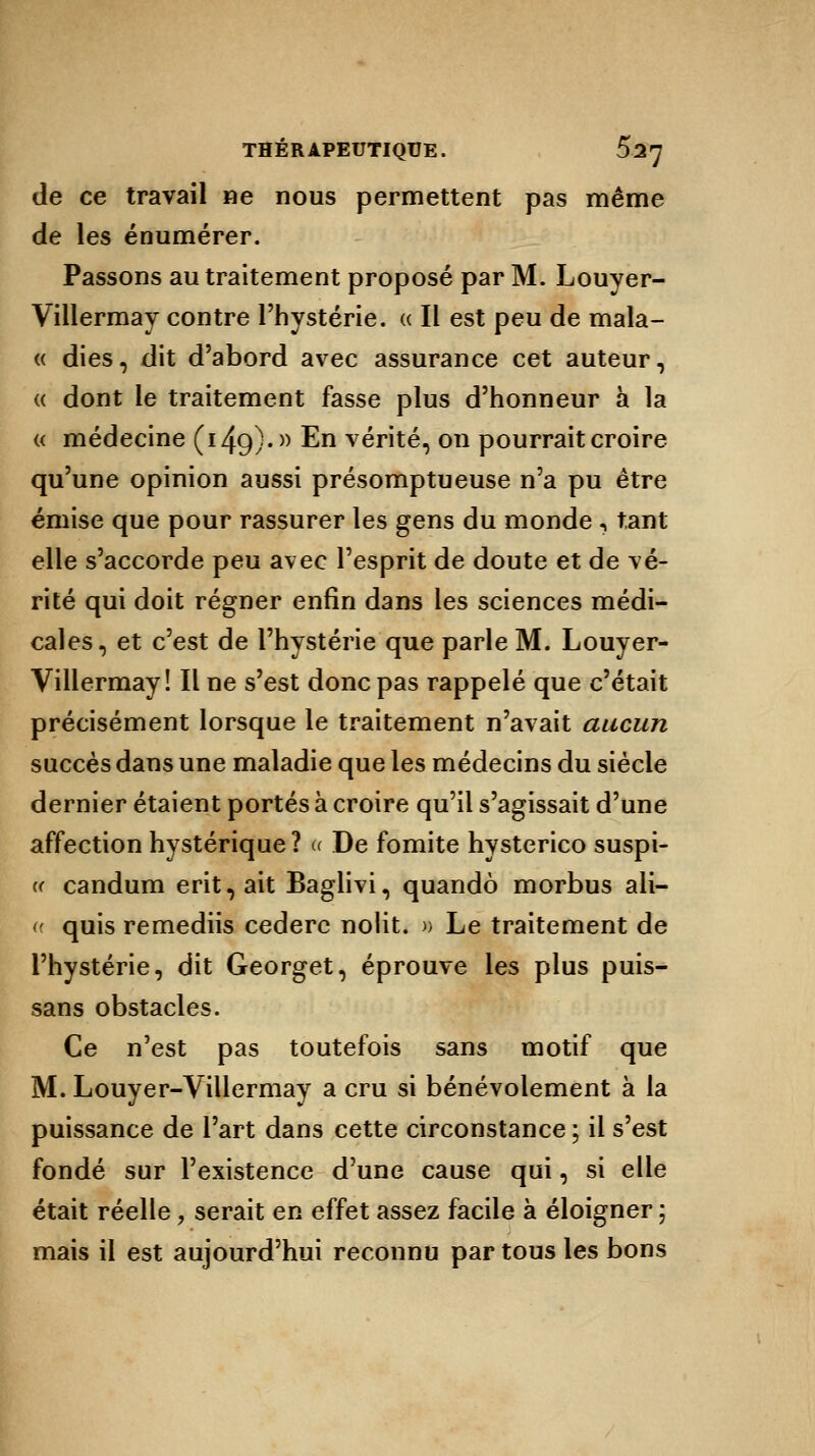 de ce travail ne nous permettent pas même de les énumérer. Passons au traitement proposé par M. Louyer- Villermay contre l'hystérie. « Il est peu de mala- « dies, dit d'abord avec assurance cet auteur, « dont le traitement fasse plus d'honneur à la « médecine (i49)« n En vérité, on pourrait croire qu'une opinion aussi présomptueuse n'a pu être émise que pour rassurer les gens du monde , tant elle s'accorde peu avec l'esprit de doute et de vé- rité qui doit régner enfin dans les sciences médi- cales, et c'est de l'hystérie que parle M. Louyer- Villermay! Il ne s'est donc pas rappelé que c'était précisément lorsque le traitement n'avait aucun succès dans une maladie que les médecins du siècle dernier étaient portés à croire qu'il s'agissait d'une affection hystérique? u De fomite hysterico suspi- « candum erit,ait Baglivi, quandô morbus ali- c quis remediis cedere nolit. » Le traitement de l'hystérie, dit Georget, éprouve les plus puis- sans obstacles. Ce n'est pas toutefois sans motif que M. Louyer-Villermay a cru si bénévolement à la puissance de l'art dans cette circonstance ; il s'est fondé sur l'existence d'une cause qui, si elle était réelle, serait en effet assez facile à éloigner ; mais il est aujourd'hui reconnu par tous les bons