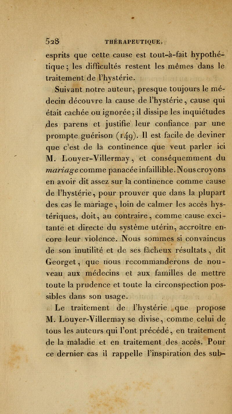 esprits que cette cause est tout-à-fait hypothé- tique ] les difficultés restent les mêmes dans le traitement de l'hystérie. Suivant notre auteur, presque toujours le mé- decin découvre la cause de l'hystérie, cause qui était cachée ou ignorée; il dissipe les inquiétudes ,des parens et justifie leur confiance par une prompte guérison (149)- II est facile de deviner que c'est de la continence que veut parler ici M. Louyer-Villermay, et conséquemment du mariage comme panacée infaillible. Nous croyons en avoir dit assez sur l'a continence comme cause de l'hystérie, pour prouver que dans la plupart des cas le mariage, loin de calmer les accès hys- tériques, doit, au contraire, comme cause exci- tante et directe du système utérin, accroître en- core leur violence. Nous sommes si convaincus de son inutilité et de ses fâcheux résultats , dit Georget, que nous recommanderons de nou- veau aux médecins et aux familles de mettre toute la prudence et toute la circonspection pos- sibles dans son usage. Le traitement de l'hystérie que propose M. Louyer-Villermay se divise, comme celui de tous les auteurs qui l'ont précédé, en traitement de la maladie et en traitement des accès. Pour ce dernier cas il rappelle l'inspiration des sub-