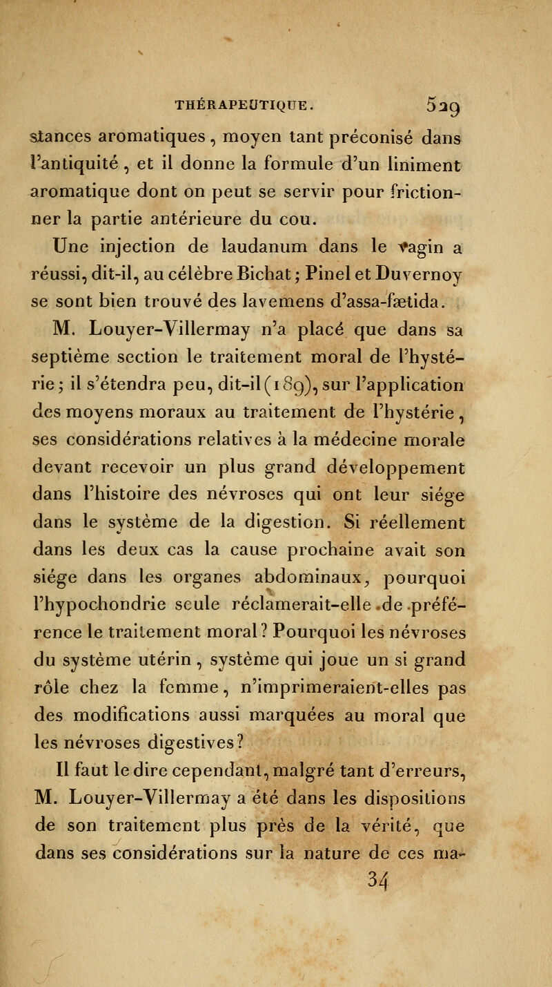 stances aromatiques , moyen tant préconisé dans l'antiquité , et il donne la formule d'un Uniment aromatique dont on peut se servir pour friction- ner la partie antérieure du cou. Une injection de laudanum dans le *agin a réussi, dit-il, au célèbre Bichat ; Pinel et Duvernoy se sont bien trouvé des lavemens d'assa-fsetida. M. Louyer-Villermay n'a placé que dans sa septième section le traitement moral de l'hysté- rie; il s'étendra peu, dit-il (i 8g), sur l'application des moyens moraux au traitement de l'hystérie , ses considérations relatives à la médecine morale devant recevoir un plus grand développement dans l'histoire des névroses qui ont leur siège dans le système de la digestion. Si réellement dans les deux cas la cause prochaine avait son siège dans les organes abdominaux, pourquoi l'hypochondrie seule réclamerait-elle .de .préfé- rence le traitement moral? Pourquoi les névroses du système utérin , système qui joue un si grand rôle chez la femme, n'imprimeraient-elles pas des modifications aussi marquées au moral que les névroses digestives? Il faut le dire cependant, malgré tant d'erreurs, M. Louyer-Villermay a été dans les dispositions de son traitement plus près de la vérité, que dans ses considérations sur la nature de ces ma- H