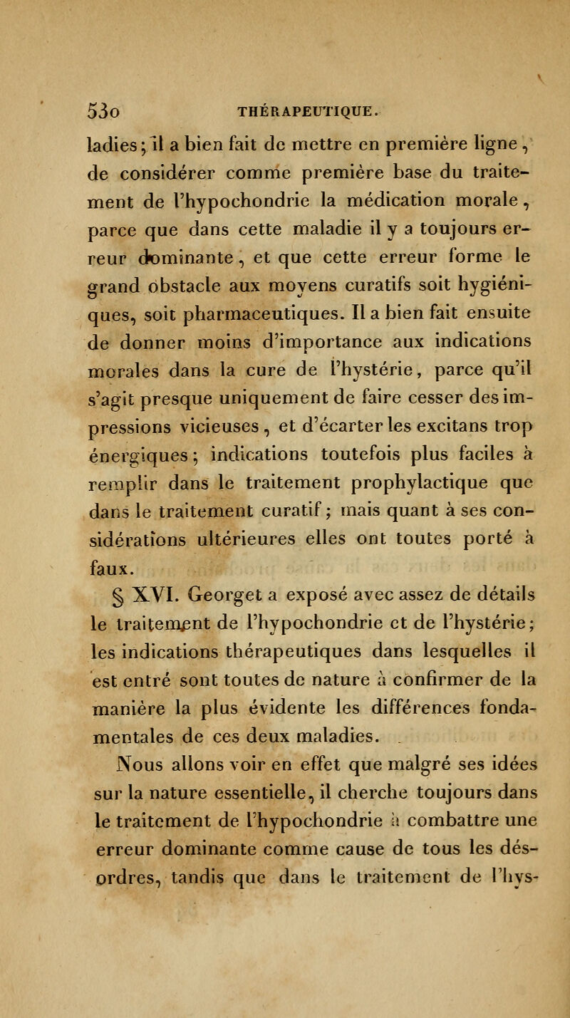 ladies;ll a bien fait de mettre en première ligne , de considérer comme première base du traite- ment de l'hypochondrie la médication morale, parce que dans cette maladie il y a toujours er- reur dominante \ et que cette erreur forme le grand obstacle aux moyens curatifs soit hygiéni- ques, soit pharmaceutiques. Il a bien fait ensuite de donner moins d'importance aux indications morales dans la cure de l'hystérie, parce qu'il s'agit presque uniquement de faire cesser des im- pressions vicieuses, et d'écarter les excitans trop énergiques ; indications toutefois plus faciles à remplir dans le traitement prophylactique que dans le traitement curatif ; mais quant à ses con- sidérations ultérieures elles ont toutes porté à faux. § XVI. Georget a exposé avec assez de détails le traitement de l'hypochondrie et de l'hystérie; les indications thérapeutiques dans lesquelles il est entré sont toutes de nature à confirmer de la manière la plus évidente les différences fonda- mentales de ces deux maladies. Nous allons voir en effet que malgré ses idées sur la nature essentielle, il cherche toujours dans le traitement de l'hypochondrie a combattre une erreur dominante comme cause de tous les dés- ordres, tandis que dans le traitement de l'hys-