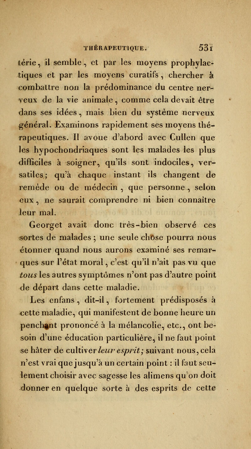 térie, il semble, et par les moyens prophylac- tiques et par les moyens curatifs, chercher à combattre non la prédominance du centre ner- veux de la vie animale, comme cela devait être dans ses idées, mais bien du système nerveux général. Examinons rapidement ses moyens thé- rapeutiques. Il avoue d'abord avec Cullen que les hypochondriaques sont les malades les plus difficiles à soigner, qu'ils sont indociles, ver- satiles; qu'à chaque instant ils changent de remède ou de médecin , que personne , selon eux, ne saurait comprendre ni bien connaître leur mal. Georget avait donc très-bien observé ces sortes de malades ; une seule chose pourra nous étonner quand nous aurons examiné ses remar- ques sur l'état moral, c'est qu'il n'ait pas vu que tous les autres symptômes n'ont pas d'autre point de départ dans cette maladie. Les enfans , dit-il, fortement prédisposés à cette maladie, qui manifestent de bonne heure un penchant prononcé à la mélancolie, etc., ont be- soin d'une éducation particulière, il ne faut point se hâter de cultiver leur esprit; suivant nous, cela n'est vrai que jusqu'à un certain point : il faut seu- lement choisir avec sagesse les alimens qu on doit donner en quelque sorte à des esprits de cette