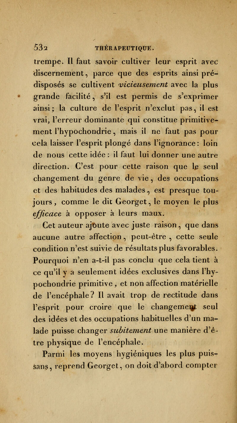 trempe. Il faut savoir cultiver leur esprit avec discernement, parce que des esprits ainsi pré- disposés se cultivent vicieusement avec la plus grande facilité, s'il est permis de s'exprimer ainsi; la culture de l'esprit n'exclut pas, il est vrai, l'erreur dominante qui constitue primitive- ment l'hypochondrie, mais il ne faut pas pour cela laisser l'esprit plongé dans l'ignorance: loin de nous cette idée : il faut lui donner une autre direction. C'est pour cette raison que le seul changement du genre de vie, des occupations et des habitudes des malades ? est presque tou- jours , comme le dit Georget, le moyen le plus efficace à opposer à leurs maux. Cet auteur ajtmte avec juste raison, que dans aucune autre affection, peut-être , cette seule condition n'est suivie de résultats plus favorables. Pourquoi n'en a-t-il pas conclu que cela tient à ce qu'il y a seulement idées exclusives dans l'hy- pochondrie primitive ; et non affection matérielle de l'encéphale? Il avait trop de rectitude dans l'esprit pour croire que le changement seul des idées et des occupations habituelles d'un ma- lade puisse changer subitement une manière d'ê- tre physique de l'encéphale. Parmi les moyens hygiéniques les plus puis- sans, reprend Georget, on doit d'abord compter