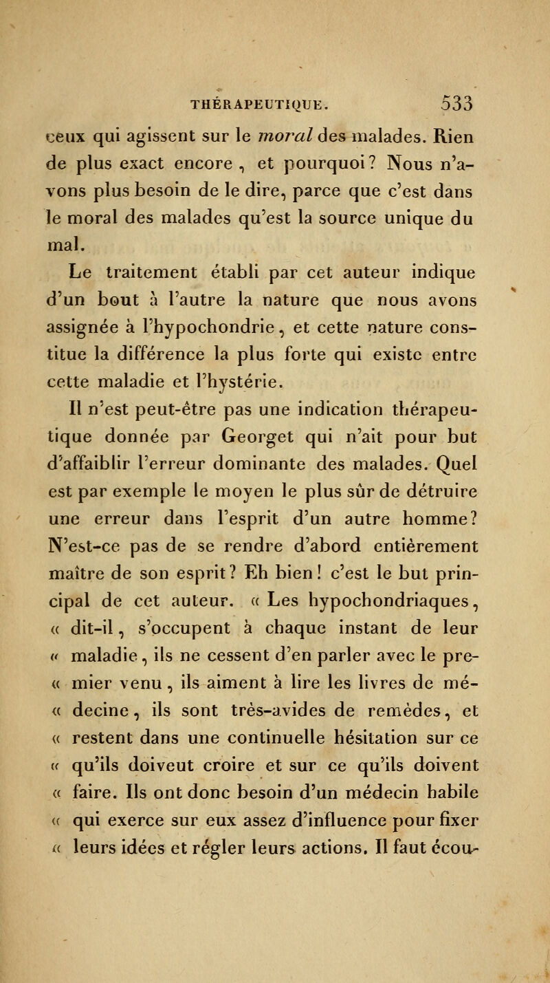 ceux qui agissent sur le moral des malades. Rien de plus exact encore , et pourquoi ? Nous n'a- vons plus besoin de le dire, parce que c'est dans le moral des malades qu'est la source unique du mal. Le traitement établi par cet auteur indique d'un bout à l'autre la nature que nous avons assignée à l'hypochondrie, et cette nature cons- titue la différence la plus forte qui existe entre cette maladie et l'hystérie. Il n'est peut-être pas une indication thérapeu- tique donnée par Georget qui n'ait pour but d'affaiblir l'erreur dominante des malades. Quel est par exemple le moyen le plus sûr de détruire une erreur dans l'esprit d'un autre homme? N'est-ce pas de se rendre d'abord entièrement maître de son esprit ? Eh bien ! c'est le but prin- cipal de cet auteur. « Les hypochondriaques, « dit-il, s'occupent à chaque instant de leur « maladie, ils ne cessent d'en parler avec le prê- te mier venu, ils aiment à lire les livres de mé- « decine, ils sont très-avides de remèdes, et « restent dans une continuelle hésitation sur ce « qu'ils doiveut croire et sur ce qu'ils doivent a faire. Ils ont donc besoin d'un médecin habile <( qui exerce sur eux assez d'influence pour fixer « leurs idées et régler leurs actions. Il faut écou-
