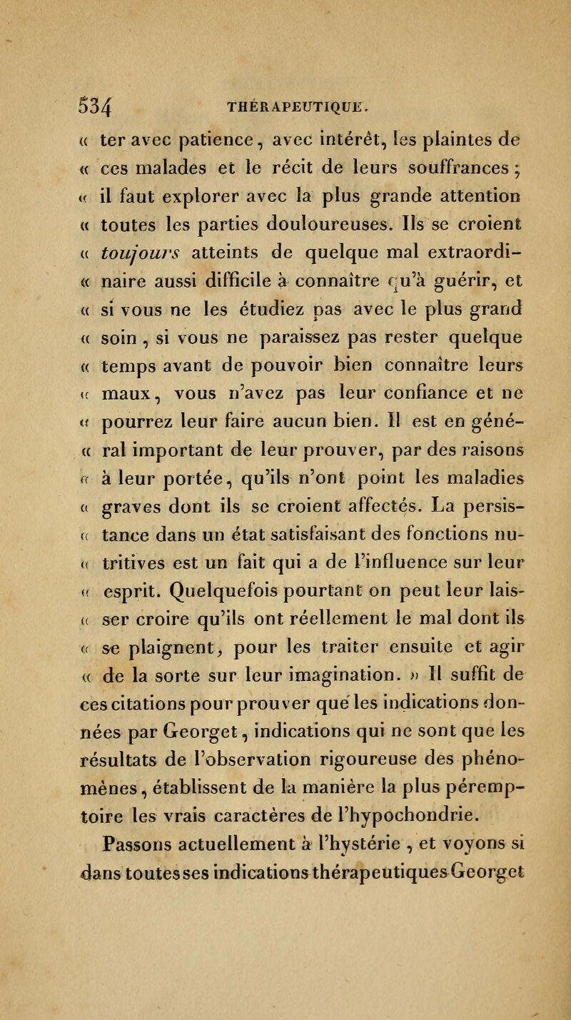 « ter avec patience, avec intérêt, les plaintes de « ces malades et le récit de leurs souffrances ; <c il faut explorer avec la plus grande attention « toutes les parties douloureuses. Us se croient « toujours atteints de quelque mal extraordi- « naire aussi difficile à connaître qu'à guérir, et « si vous ne les étudiez pas avec le plus grand « soin , si vous ne paraissez pas rester quelque « temps avant de pouvoir bien connaître leurs (( maux, vous n'avez pas leur confiance et né a pourrez leur faire aucun bien. ïl est en géné- <( rai important de leur prouver, par des raisons (< à leur portée, qu'ils n'ont point les maladies (( graves dont ils se croient affectés. La persis- te tance dans un état satisfaisant des fonctions nu- <( tritives est un fait qui a de l'influence sur leur u esprit. Quelquefois pourtant on peut leur lais- (t ser croire qu'ils ont réellement le mal dont ils (x se plaignent, pour les traiter ensuite et agir « de la sorte sur leur imagination. » ïl suffit de ces citations pour prouver que les indications don- nées par Georget, indications qui ne sont que les résultats de l'observation rigoureuse des phéno- mènes , établissent de la manière la plus péremp- toire les vrais caractères de l'hypochondrie. Passons actuellement à l'hystérie , et voyons si dans toutes ses indications thérapeutiques Georget