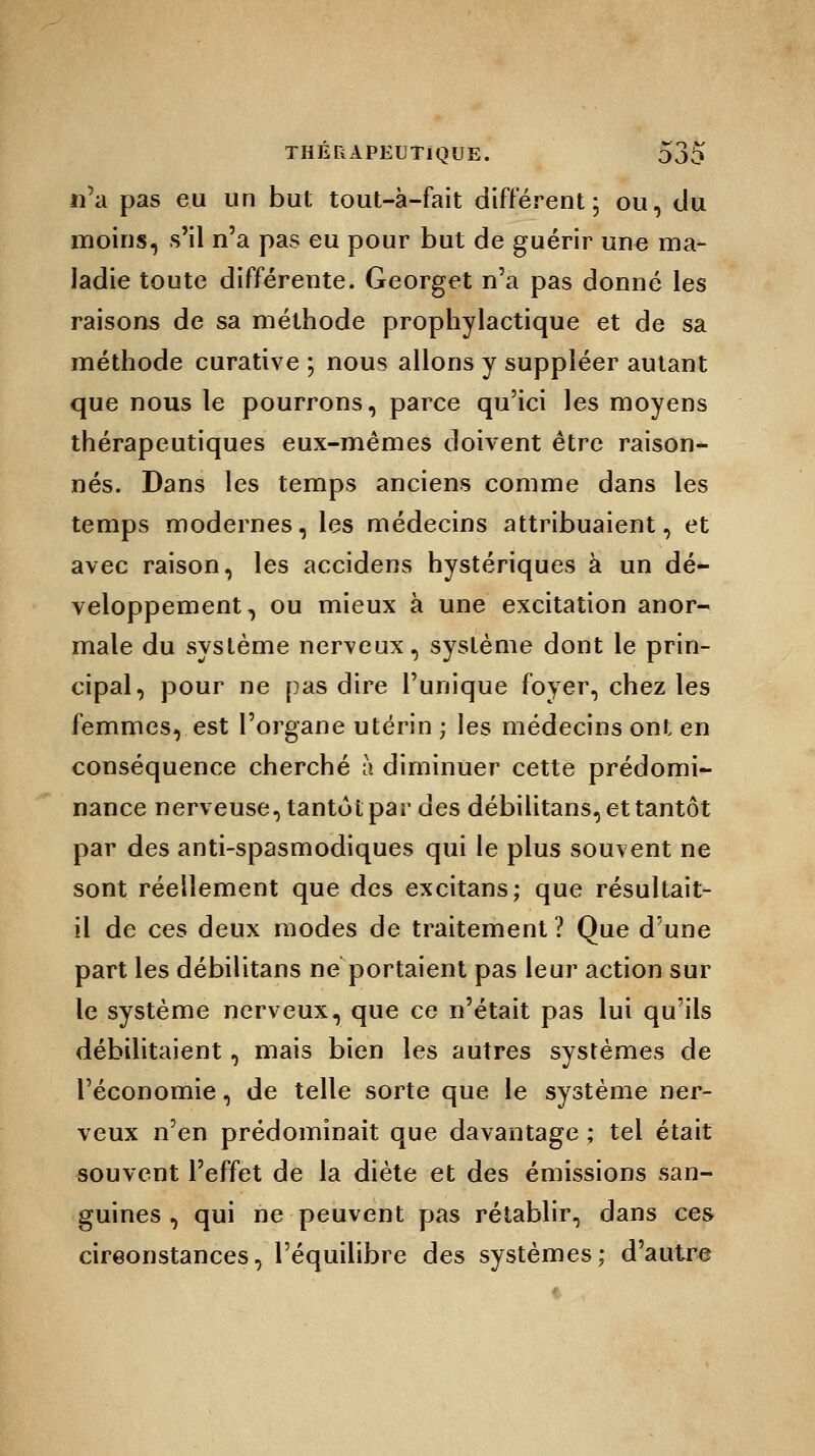 n'a pas eu un but tout-à-fait différent ; ou, du moins, s'il n'a pas eu pour but de guérir une ma- ladie toute différente. Georget n'a pas donné les raisons de sa méthode prophylactique et de sa méthode curative ; nous allons y suppléer autant que nous le pourrons, parce qu'ici les moyens thérapeutiques eux-mêmes doivent être raison- nés. Dans les temps anciens comme dans les temps modernes, les médecins attribuaient, et avec raison, les accidens hystériques à un dé- veloppement, ou mieux à une excitation anor- male du système nerveux, système dont le prin- cipal, pour ne pas dire l'unique foyer, chez les femmes, est l'organe utérin ; les médecins ont en conséquence cherché à diminuer cette prédomi- nance nerveuse, tantôt par des débilitans, et tantôt par des anti-spasmodiques qui le plus souvent ne sont réellement que des excitans; que résultait- il de ces deux modes de traitement ? Que d'une part les débilitans ne portaient pas leur action sur le système nerveux, que ce n'était pas lui qu'ils débilitaient, mais bien les autres systèmes de l'économie, de telle sorte que le système ner- veux n'en prédominait que davantage ; tel était souvent l'effet de la diète et des émissions san- guines , qui ne peuvent pas rétablir, dans ces circonstances, l'équilibre des systèmes; d'autre
