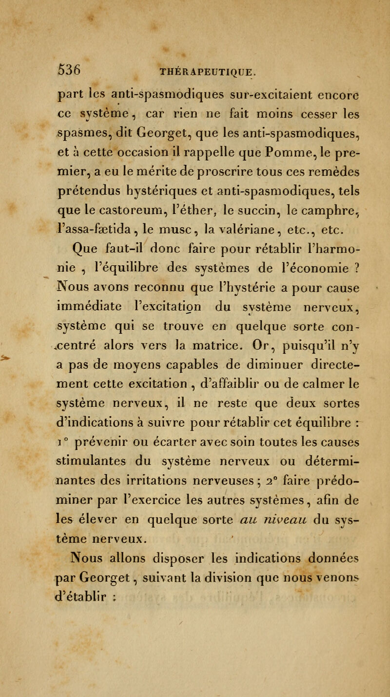 part les anti-spasmodiques sur-excitaient encore ce système, car rien ne fait moins cesser les spasmes, dit Georget, que les anti-spasmodiques, et à cette occasion il rappelle que Pomme, le pre- mier, a eu le mérite de proscrire tous ces remèdes prétendus hystériques et anti-spasmodiques, tels que le castoreum, l'éther, le succin, le camphre, l'assa-faetida, le musc, la valériane, etc., etc. Que faut-il donc faire pour rétablir l'harmo- nie , l'équilibre des systèmes de l'économie ? Nous avons reconnu que l'hystérie a pour cause immédiate l'excitation du système nerveux, système qui se trouve en quelque sorte con- centré alors vers la matrice. Or, puisqu'il n'y a pas de moyens capables de diminuer directe- ment cette excitation , d'affaiblir ou de calmer le système nerveux, il ne reste que deux sortes d'indications à suivre pour rétablir cet équilibre r i ° prévenir ou écarter avec soin toutes les causes stimulantes du système nerveux ou détermi- nantes des irritations nerveuses ; i° faire prédo- miner par l'exercice les autres systèmes, afin de les élever en quelque sorte au niveau du sys- tème nerveux. Nous allons disposer les indications données par Georget, suivant la division que nous venons d'établir ;