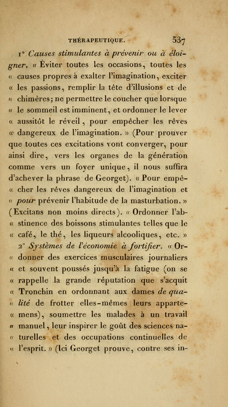 ï ° Causes stimulantes à prévenir ou à éloi- gner. « Éviter toutes les occasions, toutes les « causes propres à exalter l'imagination, exciter « les passions, remplir la tête d'illusions et de u chimères; ne permettre le coucher que lorsque « le sommeil est imminent, et ordonner le lever « aussitôt le réveil, pour empêcher les rêves (c dangereux de l'imagination. » (Pour prouver que toutes ces excitations vont converger, pour ainsi dire, vers les organes de la génération comme vers un foyer unique, il nous suffira d'achever la phrase de Georget). «Pour empê- « cher les rêves dangereux de l'imagination et « pour prévenir l'habitude de la masturbation. » (Excitans non moins directs). « Ordonner l'ab- « stinence des boissons stimulantes telles que le « café, le thé, les liqueurs alcooliques, etc. » 2° Systèmes de Véconomie à fortifier. « Or- donner des exercices musculaires journaliers « et souvent poussés jusqu'à la fatigue (on se « rappelle la grande réputation que s'acquit « Tronchin en ordonnant aux dames de qua- « lité de frotter elles-mêmes leurs apparte- « mens), soumettre les malades à un travail « manuel, leur inspirer le goût des sciences na- « turelles et des occupations continuelles de « l'esprit. )) (Ici Georget prouve, contre ses in- ((