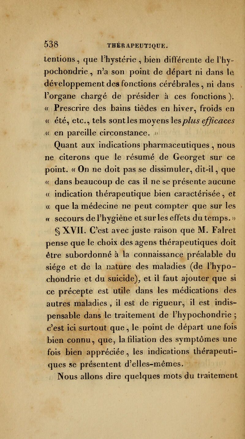 tentions, que l'hystérie , bien différente de l'hy- pochondrie, n'a son point de départ ni dans le développement des fonctions cérébrales, ni dans l'organe chargé de présider à ces fonctions ). a Prescrire des bains tièdes en hiver, froids en « été, etc., tels sont les moyens les plus efficaces « en pareille circonstance. » Quant aux indications pharmaceutiques , nous ne citerons que le résumé de Georget sur ce point. « On ne doit pas se dissimuler, dit-il, que « dans beaucoup de cas il ne se présente aucune « indication thérapeutique bien caractérisée, et « que la médecine ne peut compter que sur les « secours de l'hygiène et sur les effets du temps. » § XVII. C'est avec juste raison que M. Falret pense que le choix des agens thérapeutiques doit être subordonné à la connaissance préalable du siège et de la nature des maladies (de l'hypo- chondrie et du suicide), et il faut ajouter que si ce précepte est utile dans les médications des autres maladies , il est de rigueur, il est indis- pensable dans le traitement de Thypochondrie ; c'est ici surtout que, le point de départ une fois bien connu, que, la filiation des symptômes une fois bien appréciée, les indications thérapeuti- ques se présentent d'elles-mêmes. Nous allons dire quelques mots du traitement