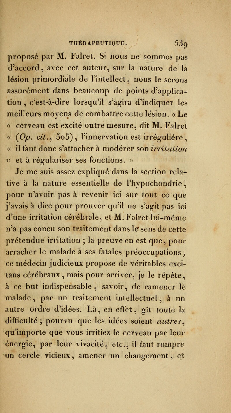 proposé par M. Falret. Si nous ne sommes pas d'accord, avec cet auteur, sur la nature de la lésion primordiale de l'intellect, nous le serons assurément dans beaucoup de points d'applica- tion , c'est-à-dire lorsqu'il s'agira d'indiquer les meilleurs moyens de combattre cette lésion, a Le « cerveau est excité outre mesure, dit M. Falret (( (Op. cit., 5o5) , l'innervation est irrégulière, « il faut donc s'attacher à modérer son irritation i( et à régulariser ses fonctions. » Je me suis assez expliqué dans la section rela- tive à la nature essentielle de Phypochondrie, pour n'avoir pas à revenir ici sur tout ce que j'avais à dire pour prouver qu'il ne s'agit pas ici d'une irritation cérébrale, et M. Falret lui-même n'a pas conçu son traitement dans le* sens de cette prétendue irritation ; la preuve en est que, pour arracher le malade à ses fatales préoccupations, ce médecin judicieux propose de véritables exci- tans cérébraux, mais pour arriver, je le répète, à ce but indispensable , savoir, de ramener le malade, par un traitement intellectuel, à un autre ordre d'idées. Là, en effet, gît toute la difficulté; pourvu que les idées soient autres, qu'importe que vous irritiez le cerveau par leur énergie, par leur vivacité, etc., il faut rompre un cercle vicieux, amener un changement, et