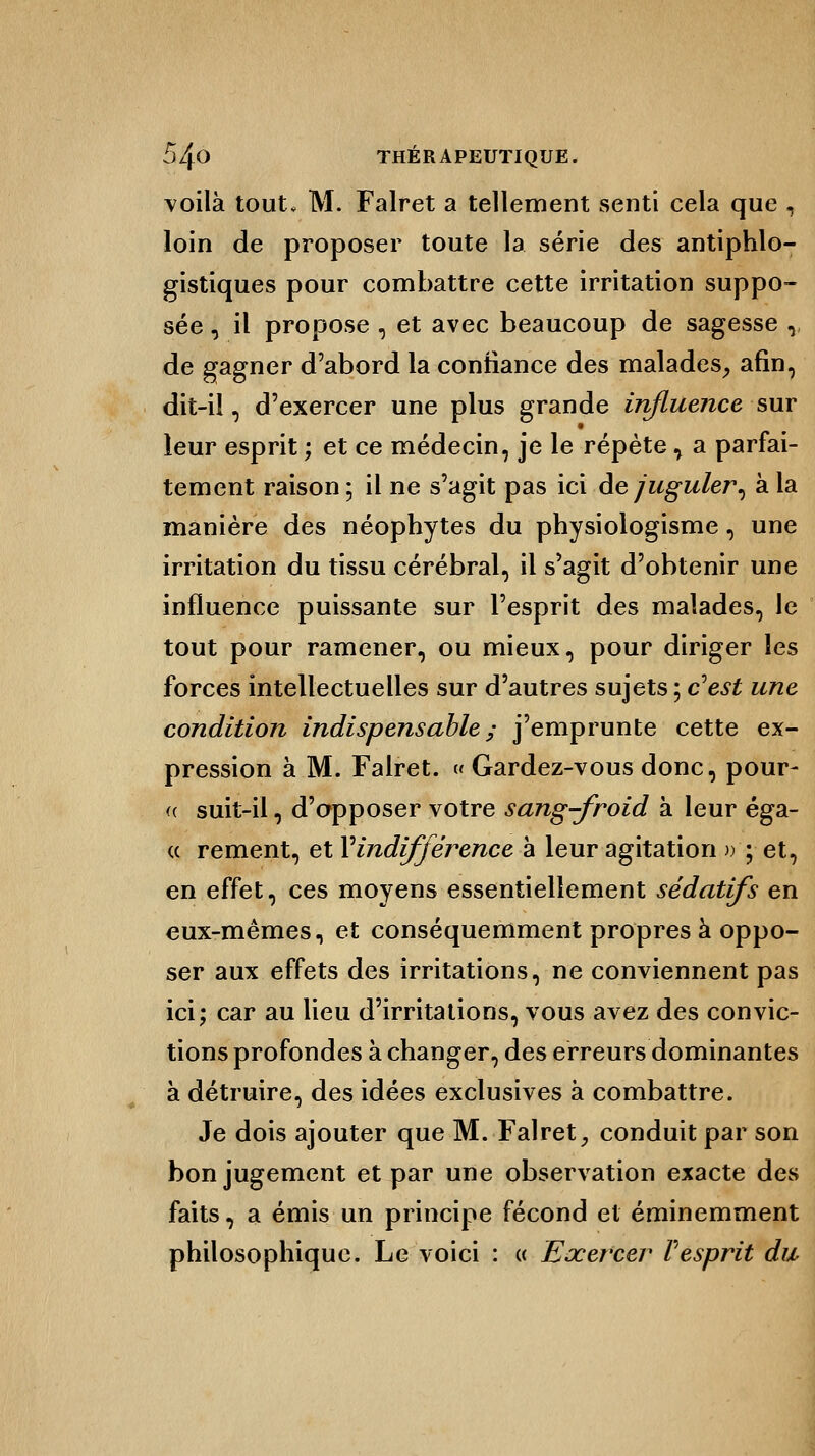 voilà tout, M. Falret a tellement senti cela que , loin de proposer toute la série des antiphlo- gistiques pour combattre cette irritation suppo- sée , il propose , et avec beaucoup de sagesse ,, de gagner d'abord la confiance des malades, afin, dit-il, d'exercer une plus grande influence sut leur esprit ; et ce médecin, je le répète, a parfai- tement raison ; il ne s'agit pas ici de juguler, à la manière des néophytes du physiologisme, une irritation du tissu cérébral, il s'agit d'obtenir une influence puissante sur l'esprit des malades, le tout pour ramener, ou mieux, pour diriger les forces intellectuelles sur d'autres sujets ; c'est une condition indispensable ; j'emprunte cette ex- pression à M. Falret. » Gardez-vous donc, pour- « suit-il, d'apposer votre sang-froid à leur éga- « rement, et Vindifférence à leur agitation »•; et, en effet, ces moyens essentiellement sédatifs en eux-mêmes, et conséquemment propres à oppo- ser aux effets des irritations, ne conviennent pas ici; car au lieu d'irritations, vous avez des convic- tions profondes à changer, des erreurs dominantes à détruire, des idées exclusives à combattre. Je dois ajouter que M. Falret, conduit par son bon jugement et par une observation exacte des faits, a émis un principe fécond et éminemment philosophique. Le voici : « Exercer F esprit du