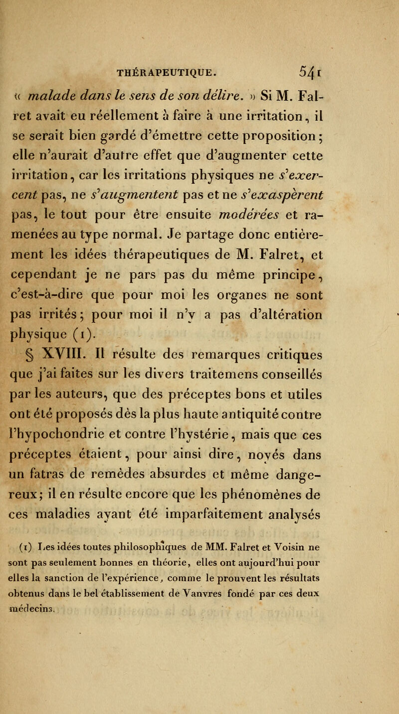 « malade dans le sens de son délire. » Si M. Fal- ret avait eu réellement à faire à une irritation, il se serait bien gardé d'émettre cette proposition ; elle n'aurait d'aufre effet que d'augmenter cette irritation, car les irritations physiques ne szexer- cent pas, ne s'augmentent pas et ne s'exaspèrent pas, le tout pour être ensuite modérées et ra- menées au type normal. Je partage donc entière- ment les idées thérapeutiques de M. Falret, et cependant je ne pars pas du même principe, c'est-à-dire que pour moi les organes ne sont pas irrités ; pour moi il n'y a pas d'altération physique (i). § XVIII. Il résulte des remarques critiques que j'ai faites sur les divers traitemens conseillés par les auteurs, que des préceptes bons et utiles ont été proposés dès la plus haute antiquité contre l'hypochondrie et contre l'hystérie, mais que ces préceptes étaient, pour ainsi dire, noyés dans un fatras de remèdes absurdes et même dange- reux; il en résulte encore que les phénomènes de ces maladies ayant été imparfaitement analysés (i) lies idées toutes philosophiques de MM. Falret et Voisin ne sont pas seulement honnes en théorie, elles ont aujourd'hui pour elles la sanction de l'expérience, comme le prouvent les résultats obtenus dans le bel établissement de Vanvres fondé par ces deux médecins.