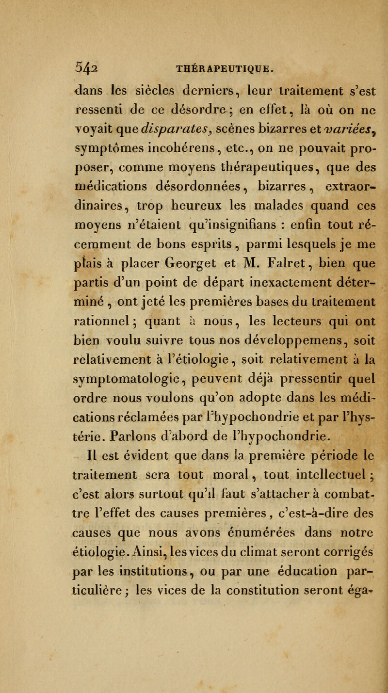 dans les siècles derniers, leur traitement s'est ressenti de ce désordre; en effet, là où on ne voyait que disparates, scènes bizarres et variées^ symptômes incohérens, etc., on ne pouvait pro- poser, comme moyens thérapeutiques, que des médications désordonnées, bizarres, extraor- dinaires, trop heureux les malades quand ces moyens n'étaient qu'insignifians : enfin tout ré- cemment de bons esprits , parmi lesquels je me plais à placer Georget et M. Falret, bien que partis d'un point de départ inexactement déter- miné , ont jeté les premières bases du traitement rationnel ; quant à nous, les lecteurs qui ont bien voulu suivre tous nos développemens, soit relativement à Pétiologie, soit relativement à la symptomatologie, peuvent déjà pressentir quel ordre nous voulons qu'on adopte dans les médi- cations réclamées par Phypochondrie et par l'hys- térie. Parlons d'abord de Phypochondrie. Il est évident que dans la première période le traitement sera tout moral, tout intellectuel ; c'est alors surtout qu'il faut s'attacher à combat- tre l'effet des causes premières, c'est-à-dire des causes que nous avons énumérées dans notre étiologie. Ainsi, les vices du climat seront corrigés par les institutions, ou par une éducation par- ticulière ; les vices de la constitution seront éga~