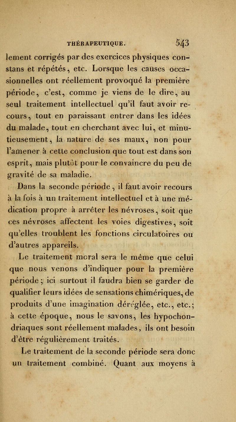 lement corrigés par des exercices physiques con- stans et répétés, etc. Lorsque les causes occa- sionnelles ont réellement provoqué la première période, c'est, comme je viens de le dire, au seul traitement intellectuel qu'il faut avoir re- cours, tout en paraissant entrer dans les idées du malade, tout en cherchant avec lui, et minu- tieusement, la nature de ses maux, non pour l'amener à cette conclusion que tout est dans son esprit, mais plutôt pour le convaincre du peu de gravité de sa maladie. Dans la seconde période , il faut avoir recours a la fois à un traitement intellectuel et à une mé- dication propre à arrêter les névroses, soit que ces névroses affectent les voies digestives, soit qu'elles troublent les fonctions circulatoires ou d'autres appareils. Le traitement moral sera le même que celui que nous venons d'indiquer pour la première période ; ici surtout il faudra bien se garder de qualifier leurs idées de sensations chimériques, de produits d'une imagination déréglée, etc., etc.; à cette époque, nous le savons, les hypochon- driaques sont réellement malades, ils ont besoin d'être régulièrement traités. Le traitement de la seconde période sera donc un traitement combiné. Quant aux moyens à