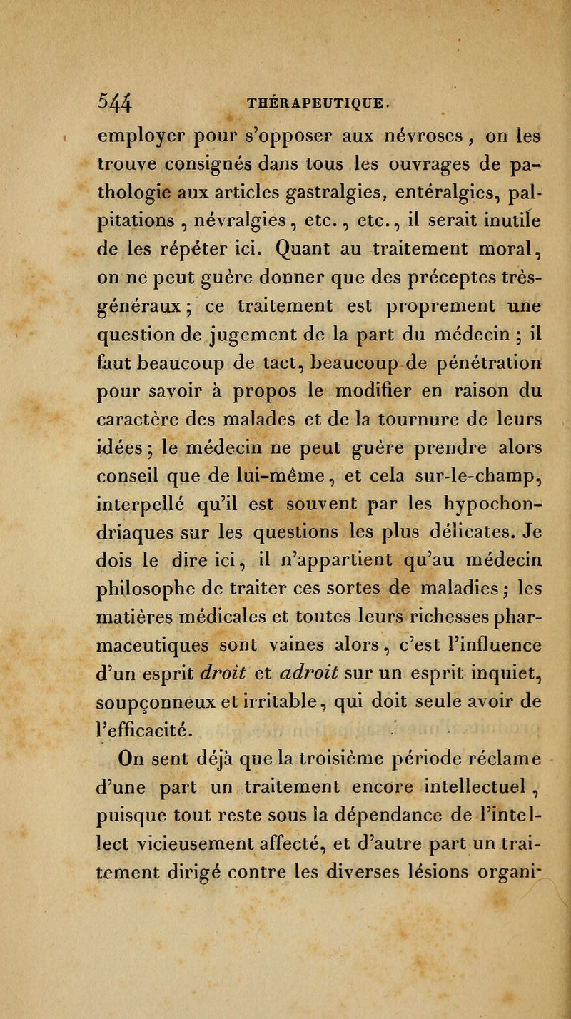 employer pour s'opposer aux névroses, on les trouve consignés dans tous les ouvrages de pa- thologie aux articles gastralgies, entéralgies, pal- pitations , névralgies, etc., etc., il serait inutile de les répéter ici. Quant au traitement moral, on ne peut guère donner que des préceptes très- généraux ; ce traitement est proprement une question de jugement de la part du médecin ; il faut beaucoup de tact, beaucoup de pénétration pour savoir à propos le modifier en raison du caractère des malades et de la tournure de leurs idées ; le médecin ne peut guère prendre alors conseil que de lui-même, et cela sur-le-champ, interpellé qu'il est souvent par les hypochon- driaques sur les questions les plus délicates. Je dois le dire ici, il n'appartient qu'au médecin philosophe de traiter ces sortes de maladies ; les matières médicales et toutes leurs richesses phar- maceutiques sont vaines alors, c'est l'influence d'un esprit droit et adroit sur un esprit inquiet, soupçonneux et irritable, qui doit seule avoir de l'efficacité. On sent déjà que la troisième période réclame d'une part un traitement encore intellectuel , puisque tout reste sous la dépendance de l'intel- lect vicieusement affecté, et d'autre part un trai- tement dirigé contre les diverses lésions organr