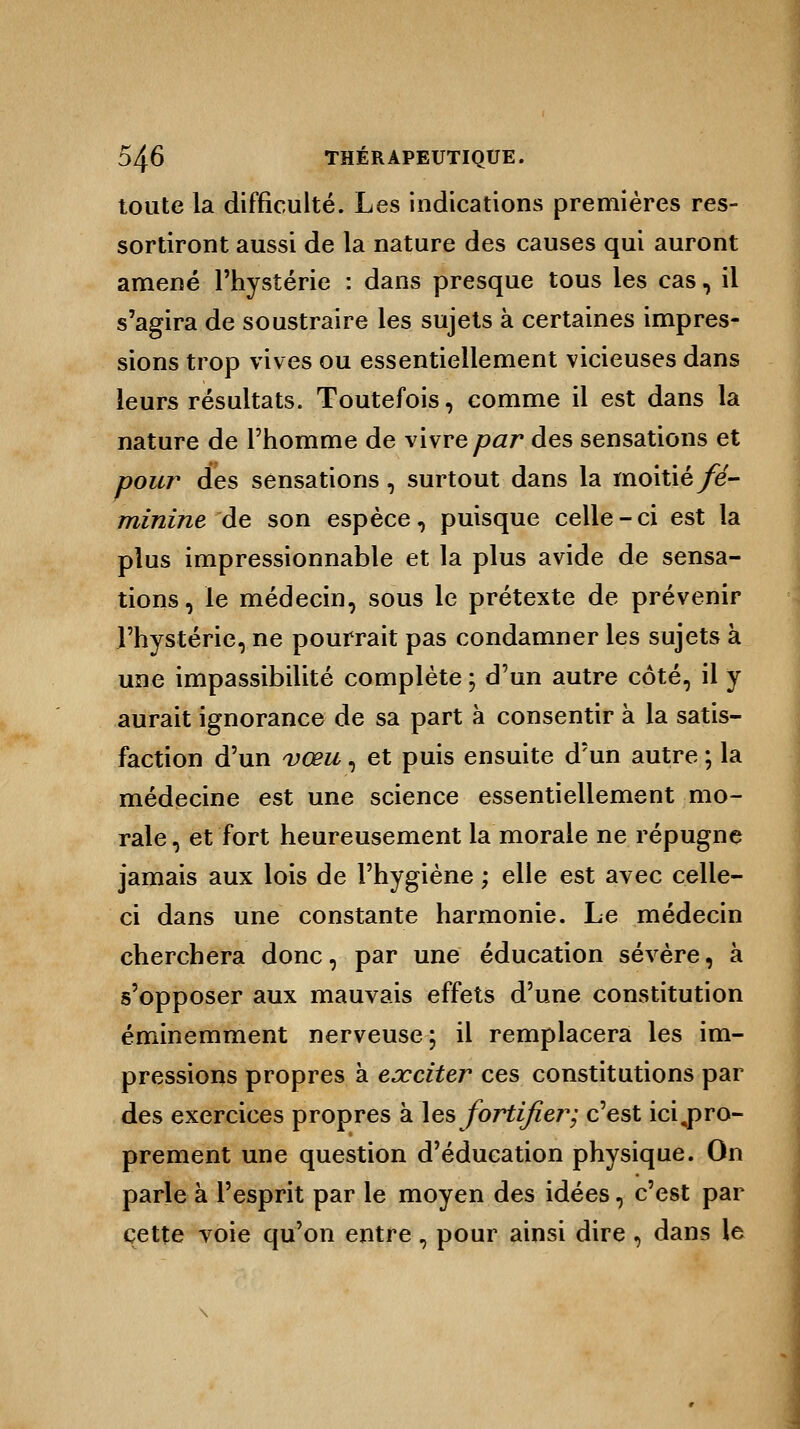 toute la difficulté. Les indications premières res- sortiront aussi de la nature des causes qui auront amené l'hystérie : dans presque tous les cas, il s'agira de soustraire les sujets à certaines impres- sions trop vives ou essentiellement vicieuses dans leurs résultats. Toutefois, comme il est dans la nature de l'homme de vivre par des sensations et pour des sensations, surtout dans la moitié fé- minine de son espèce, puisque celle-ci est la plus impressionnable et la plus avide de sensa- tions, le médecin, sous le prétexte de prévenir l'hystérie, ne pourrait pas condamner les sujets à une impassibilité complète ; d'un autre côté, il y aurait ignorance de sa part à consentir à la satis- faction d'un vœu, et puis ensuite d'un autre ; la médecine est une science essentiellement mo- rale, et fort heureusement la morale ne répugne jamais aux lois de l'hygiène ; elle est avec celle- ci dans une constante harmonie. Le médecin cherchera donc, par une éducation sévère, à s'opposer aux mauvais effets d'une constitution éminemment nerveuse; il remplacera les im- pressions propres à exciter ces constitutions par des exercices propres à les fortifier; c'est impro- prement une question d'éducation physique. On parle à l'esprit par le moyen des idées, c'est par cette voie qu'on entre , pour ainsi dire , dans le