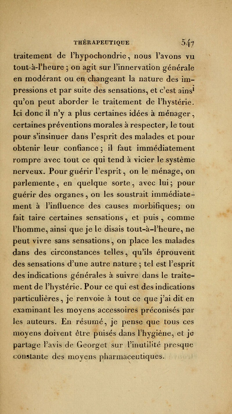 traitement de Phypochondrie, nous Pavons vu tout-à-Pheure ; on agit sur Pinnervation générale en modérant ou en changeant la nature des im- pressions et par suite des sensations, et c'est ains1 qu'on peut aborder le traitement de l'hystérie. Ici donc il n'y a plus certaines idées à ménager, certaines préventions morales à respecter, le tout pour s'insinuer dans l'esprit des malades et pour obtenir leur confiance \ il faut immédiatement rompre avec tout ce qui tend à vicier le système nerveux. Pour guérir l'esprit, on le ménage, on parlemente, en quelque sorte, avec lui ; pour guérir des organes, on les soustrait immédiate- ment à l'influence des causes morbifiques; on fait taire certaines sensations, et puis , comme l'homme, ainsi que je le disais tout-à-l'heure, ne peut vivre sans sensations, on place les malades dans des circonstances telles, qu'ils éprouvent des sensations d'une autre nature ; tel est l'esprit des indications générales à suivre dans le traite- ment de l'hystérie. Pour ce qui est des indications particulières, je renvoie à tout ce que j'ai dit en examinant les moyens accessoires préconisés par les auteurs. En résumé, je pense que tous ces moyens doivent être puisés dans l'hygiène, et je partage l'avis de Georget sur l'inutilité presque constante des moyens pharmaceutiques.