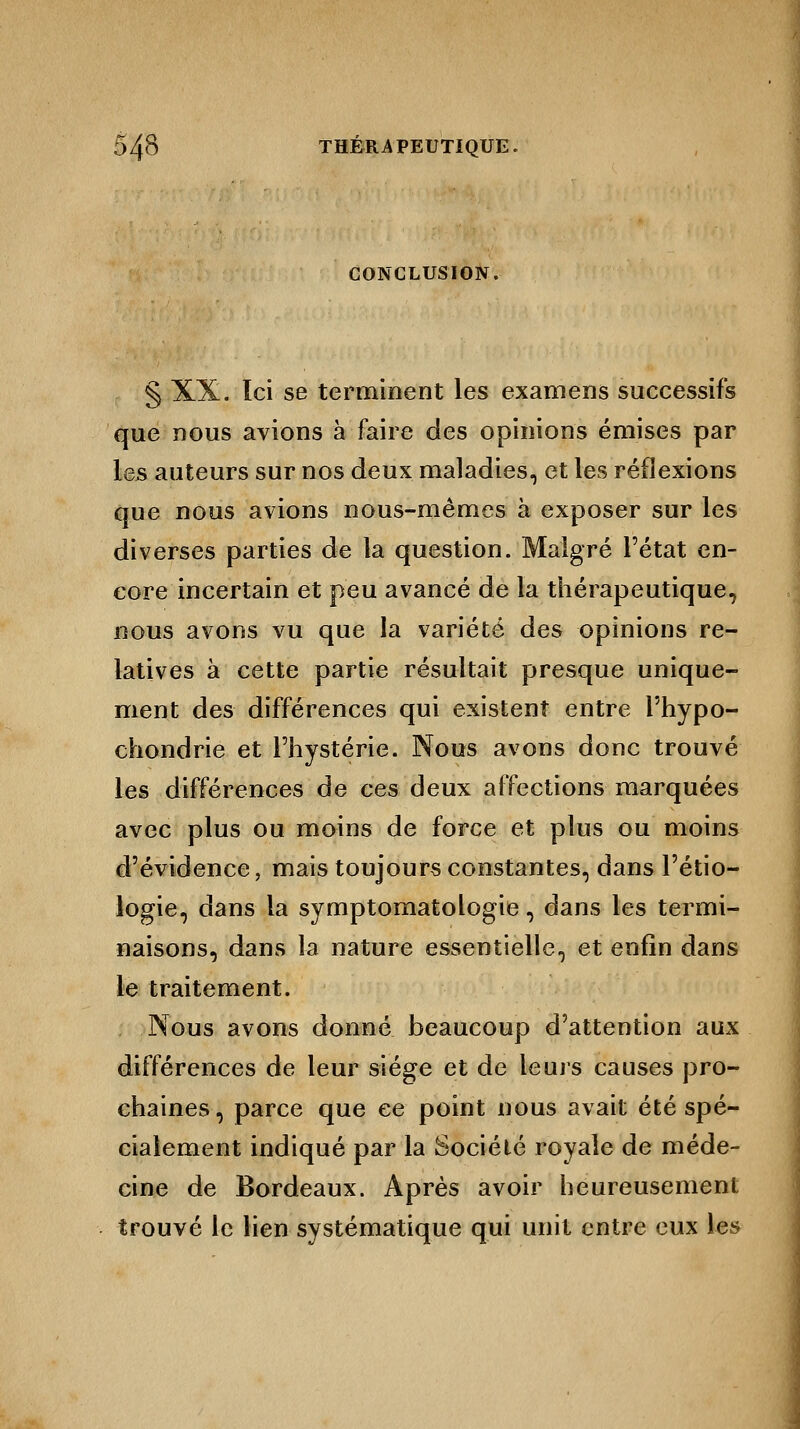 CONCLUSION. § XX. Ici se terminent les examens successifs que nous avions à faire des opinions émises par les auteurs sur nos deux maladies, et les réflexions que nous avions nous-mêmes à exposer sur les diverses parties de la question. Malgré l'état en- core incertain et peu avancé de la thérapeutique, nous avons vu que la variété des opinions re- latives à cette partie résultait presque unique- ment des différences qui existent entre l'hypo- chondrie et l'hystérie. Nous avons donc trouvé les différences de ces deux affections marquées avec plus ou moins de force et plus ou moins d'évidence, mais toujours constantes, dans l'étio- logie, dans la symptomatologie, dans les termi- naisons, dans la nature essentielle, et enfin dans le traitement. Nous avons donné beaucoup d'attention aux différences de leur siège et de leurs causes pro- chaines, parce que ce point nous avait été spé- cialement indiqué par la Société royale de méde- cine de Bordeaux. Après avoir heureusement trouvé le lien systématique qui unit entre eux les